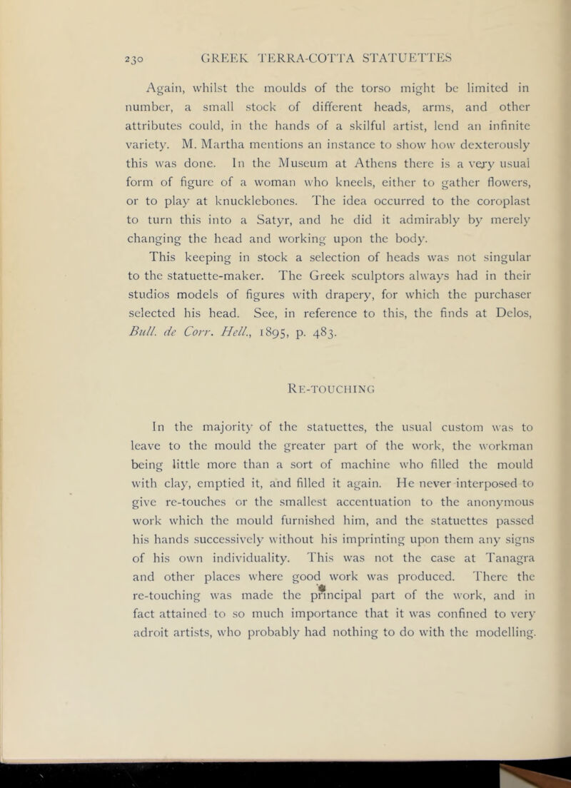 Again, whilst the moulds of the torso might be limited in number, a small stock of different heads, arms, and other attributes could, in the hands of a skilful artist, lend an infinite variety. M. Martha mentions an instance to show how dexterously this was done. In the Museum at Athens there is a very usual form of figure of a woman who kneels, either to gather flowers, or to play at knucklebones. The idea occurred to the coroplast to turn this into a Satyr, and he did it admirably by merely changing the head and working upon the body. This keeping in stock a selection of heads was not singular to the statuette-maker. The Greek sculptors always had in their studios models of figures with drapery, for which the purchaser selected his head. See, in reference to this, the finds at Delos, Bull, de Corr. Hell.., 1895, p. 483. Rk-touching In the majority of the statuettes, the usual custom was to leave to the mould the greater part of the work, the workman being little more than a sort of machine who filled the mould with clay, emptied it, and filled it again. He never interposed to give re-touches or the smallest accentuation to the anonymous work which the mould furnished him, and the statuettes passed his hands successively without his imprinting upon them any signs of his own individuality. This was not the case at Tanagra and other places where good work was produced. There the re-touching was made the pnncipal part of the work, and in fact attained to so much importance that it was confined to very adroit artists, who probably had nothing to do with the modelling.