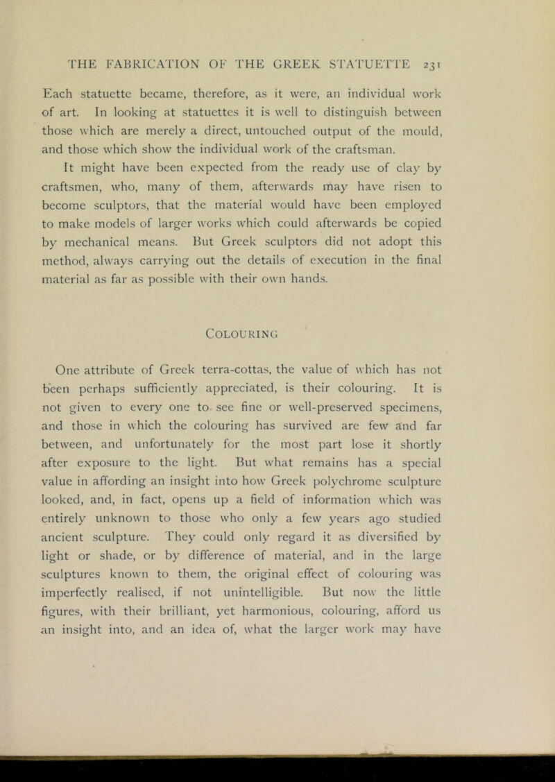 Each statuette became, therefore, as it were, an individual work of art. In looking at statuettes it is well to distinguish between those which are merely a direct, untouched output of the mould, and those which show the individual work of the craftsman. It might have been expected from the ready use of clay by craftsmen, who, many of them, afterwards may have risen to become sculptors, that the material would have been employed to make models of larger works which could afterwards be copied by mechanical means. But Greek sculptors did not adopt this method, always carrying out the details of execution in the final material as far as possible with their own hand.s. Colouring One attribute of Greek terra-cottas, the value of which has not been perhaps sufficiently appreciated, is their colouring. It is not given to every one to. see fine or well-preserved specimens, and those in which the colouring has survived arc few and far between, and unfortunately for the most part lose it shortly after exposure to the light. But what remains has a special value in affording an insight into how Greek polychrome sculpture looked, and, in fact, opens up a field of information which was entirely unknown to those who only a few years ago studied ancient sculpture. They could only regard it as diversified by light or shade, or by difference of material, and in the large sculptures known to them, the original effect of colouring was imperfectly realised, if not unintelligible. But now the little figures, with their brilliant, yet harmonious, colouring, afford us an insight into, and an idea of, what the larger work may have