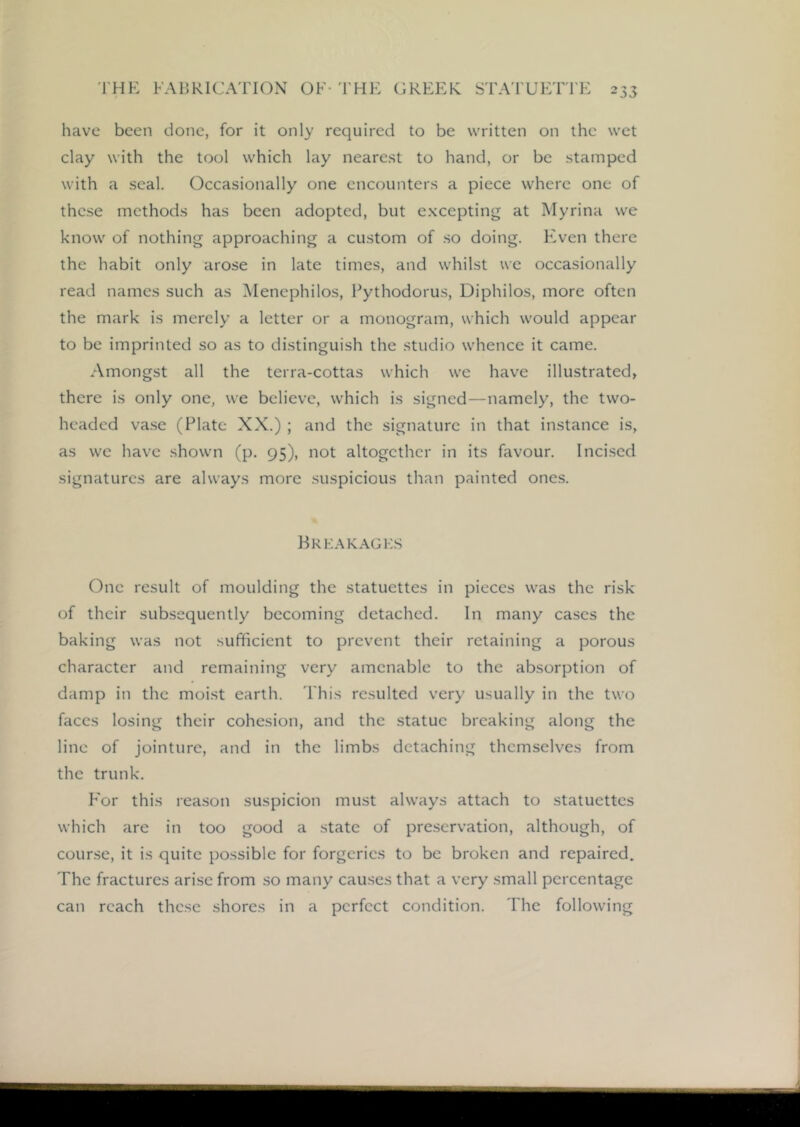 have been done, for it only required to be written on the wet clay with the tool which lay nearest to hand, or be stamped with a seal. Occasionally one encounters a piece where one of these methods has been adopted, but excepting at Myrina we know of nothing approaching a custom of .so doing. FA'en there the habit only arose in late times, and whilst we occasionally read names such as Menephilos, Fythodorus, Diphilos, more often the mark is merely a letter or a monogram, which would appear to be imprinted so as to distinguish the studio whence it came. Amongst all the terra-cottas which we have illustrated, there is only one, we believe, which is signed—namely, the two- headed va.se (Plate XX.) ; and the signature in that instance is, as we have shown (p. 95), not altogether in its favour. Incised signatures are always more suspicious than painted ones. Krkakagks One result of moulding the statuettes in pieces was the risk of their subsequently becoming detached. In many cases the baking was not sufficient to prevent their retaining a porous character and remaining very amenable to the absorption of damp in the moist earth. This resulted very usually in the two faces losing their cohesion, and the statue breaking along the line of jointure, and in the limbs detaching themselves from the trunk. For this reason suspicion must always attach to statuettes which are in too good a state of preservation, although, of course, it is quite possible for forgeries to be broken and repaired. The fractures arise from so many cau.ses that a very small percentage can reach these shores in a perfect condition. The following