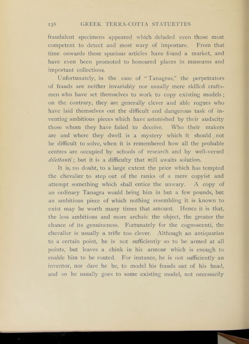 fraudulent specimens appeared which deluded even those most competent to detect and most wary of imposture. From that time onwards these spurious articles have found a market, and have even been promoted to honoured places in museums and important collections. Unfortunately, in the case of “Tanagras,” the perpetrators of frauds are neither invariably nor usually mere skilled crafts- men who have set themselves to work to copy existing models ; on the contrary, they are generally clever and able rogues who have laid themselves out the difficult and dangerous task of in- venting ambitious pieces which have astonished by their audacity those whom ^they have failed to deceive. Who their makers are and where they dwell is a mystery which it should not be difficult to solve, when it is remembered how all the probable centres are occupied by schools of research and by well-ver.sed dilettanti; but it is a difficulty that still awaits solution. It is, no doubt, to a large extent the price which has tempted the chevalier to step out of the ranks of a mere copyist and attempt something which shall entice the unwary. A copy of an ordinary Tanagra would bring him in but a few pounds, but an ambitious piece of which nothing resembling it is known to exist may be worth many times that amount. Hence it is that, the less ambitious and more archaic the object, the greater the chance of its genuineness. Fortunately for the cognoscenti, the chevalier is usually a trifle too clever. Although an antiquarian to a certain point, he is not sufficiently so to be armed at all points, but leaves a chink in his armour which is enough to enable him to be routed. For instance, he is not sufficiently an inventor, nor dare he be, to model his frauds out of his head, and so he usually goes to some existing model, not necessarily