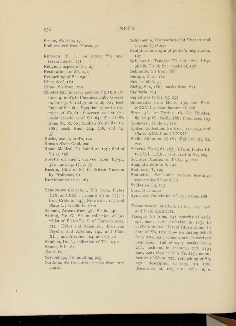 Priene, S’s from, 171 Ptah evolved from Horus, 34 Reinach, M. T., on Intepe S’s, 149; researches of, 151 Religious aspect of S’s, 23 Restorations of S’s, 234 Retouching of S’s, 230 Rhea, S of, 180 Rhine, S’s from, 200 Rhodes, 59; funerary goddess, fig. 15, p.46; kinship in S’s to Phoenician,'48; Greeks in, 60, 63; burial grounds of, 60; best finds of S’s, 60; Egyptian types in, 60; types of S’s, 61; funerary uses at, 64; rapid decadence of S’s, 64; Ill’s of S’s from, 61, 62, 66; Sicilian S’s similar to, 188; mask from, 204, 208, and fig. 37 Rocks, use of, in S’s, 120 Roman S’s in Gaul, 200 Rome, Medical T’s found at, 197; find of S’s at, 198 Rosette ornament, derived from Egypt. 31 and fig. 17, p. 55 Ruskin, Gifts of S’s to British Museum by Professor, 60 Rustic sanctuaries, 165 Sabouroff Collection, Ill’s from. Plates XIX. and XXI.; Tanagra S’s in, 113; S from Crete in, 143; Nike from, 165, and Plate L.; Griffin in, 68 « Salamis, Athene from, 58; S’s in, 140 Salting, Mr. G., S’s in collection of (see “List of Plates’’); S. of Three Graces, 124; Hylas and Naiad, ib.; Eros and Psyche, and Artemis, 140, and Plate XL.; and Ariadne, 164, and fig. 32 Sambon, Dr. L., collection of T’s, 195;/. Samos, S in, 67 Sants, 69 Sarcophagi, S’s imitating, 205 Sardinia, S’s from 200; masks from, 208, 209 )U Schliemann, Discoveries ofatM3'cen0e and Tir3’ns, 73 e( seq. Sculpture as origin of potter’s inspiration, 127 Seilenos in Tanagra T’s, 117, 122; Ithy- phallic T’s of, 82; masks of, 192 Selinunte, S’s from, 188 Serapis, S. of, 181 Sexless idols, 35 Sicily, S in, 186 ; masks from, 211 Sigillaria, 214 Signatures to S’s, 95, 232 Silhouettes from Melos, 136, and Plate XXXVII.; manufacture of, 226 Siren, 36; at Myrina, 16, 66; Rhodes, fig. 20, p. 66 ; Sicily, 188; Praeneste, 193 Skimatari, Finds at. iio Spitzer Collection, S’s from, 124, 239, and Plates XXXII. and XXXIII. Smile, Adoption of, 18; .^Eginetic, 51, 62, 210 Smyrna, S’s at, 65, 165 ; Ill’s of. Plates LI. to LVIL, LXX.; clay used in S’s, 225 Socrates, Mention of T’s 63-, 5, 12 «. Stag, attribute to S, 142 Statues in T, 195 Statuette. See under various headings concerning S’s and T’s Suidas on T's, 213 Susa, S from, 41 Syracuse, Foundation of, 93; coins, 188 Tambourines, attribute to S’s, 117, 13S, and Plate XXXVIII. Tanagra, S’s from, 83 ; scarcity of early specimens, 112; archaism in, 113; 111 of S’s from {see “List of Illustrations”) ; date of S’s, 129; how S’s distinguished from Attic, 92 ; whence artists received inspiration, 126 et seq. ; masks from, 211; fashions in costume, 217, 219; fans, 222; clay used in S’s, 225 ; manu- facture of S’s at, 228; retouching of S’s, 230 ; description of city, loi, 106; discoveries at, 105, iio; style of, in