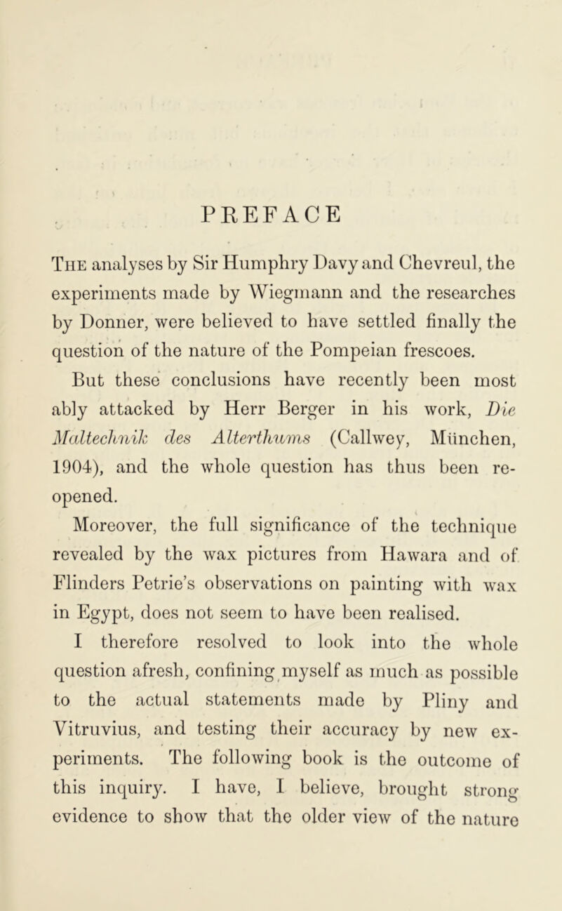 PREFACE The analyses by Sir Humphry Havy and Chevreul, the experiments made by Wiegmann and the researches by Donner, were believed to have settled finally the question of the nature of the Pompeian frescoes. But these conclusions have recently been most ably attacked by Herr Berger in his work, Die Maltechnih des Alterthums (Callwey, Miinchen, 1904), and the whole question has thus been re- opened. Moreover, the full significance of the technique revealed by the wax pictures from Hawara and of Flinders Petrie’s observations on painting with wax in Egypt, does not seem to have been realised. I therefore resolved to look into the whole question afresh, confining myself as much as possible to the actual statements made by Pliny and Vitruvius, and testing their accuracy by new ex- periments. The following book is the outcome of this inquiry. I have, I believe, brought strong evidence to show that the older view of the nature