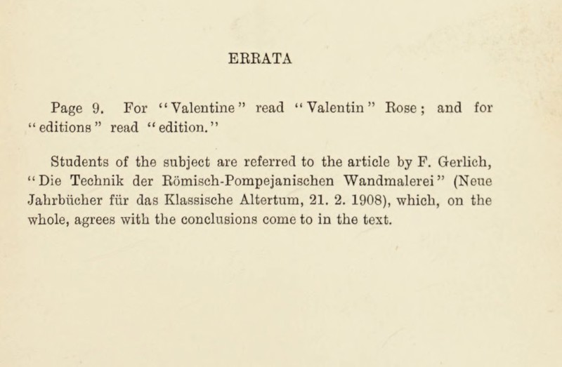 ERRATA Page 9. For “Valentine” read “Valentin” Rose; and for “ editions ” read “ edition. ” Students of the subject are referred to the article by F. Gerlich, “Die Technik der Romisch-Pompejanischen Wandraalerei” (Neue Jahrbiicher fiir das Klassische Altertum, 21. 2. 1908), which, on the