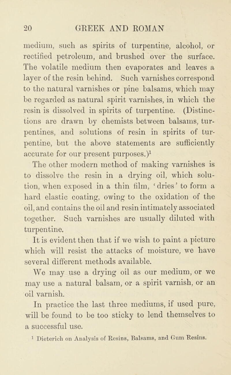 inediuiii, such as spirits of turpentine, alcohol, or rectified petroleum, and brushed over the surface. The volatile medium then evaporates and leaves a layer of the resin behind. Such varnishes correspond to the natural varnishes or pine balsams, which may be regarded as natural spirit varnishes, in which the resin is dissolved in spirits of turpentine. (Distinc- tions are drawn by chemists between balsams, tur- pentines, and solutions of resin in spirits of tur- pentine, but the above statements are sufficiently accurate for our present purposes.)^ The other modern method of making varnishes is to dissolve the resin in a drying oil, which solu- tion, when exposed in a thin film, ' dries ’ to form a hard elastic coating, owing to the oxidation of the oil, and contains the oil and resin intimately associated together. Such varnishes are usually diluted with turpentine. It is evident then that if we wish to paint a picture which will resist the attacks of moisture, we have several different methods available. We may use a drying oil as our medium, or we may use a natural balsam, or a spirit varnish, or an oil varnish. In practice the last three mediums, if used pure, will be found to be too sticky to lend themselves to a successful use. ^ Dieterich on Anal5'sis of Resins, Balsams, and Gnm Resins.