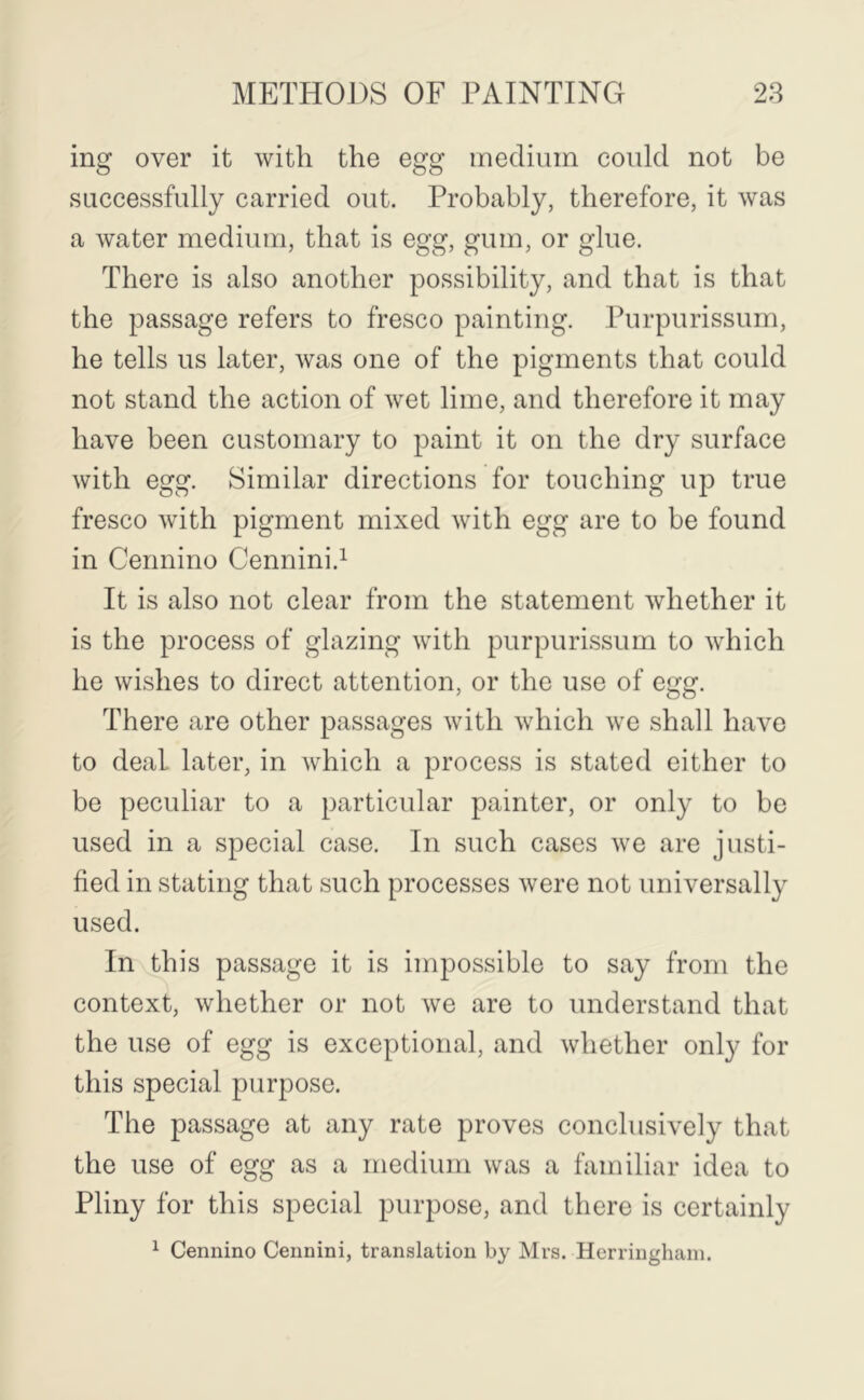 ing over it with the egg medium could not be successfully carried out. Probably, therefore, it was a water medium, that is egg, gum, or glue. There is also another possibility, and that is that the passage refers to fresco painting. Purpurissum, he tells us later, was one of the pigments that could not stand the action of wet lime, and therefore it may have been customary to paint it on the dry surface with egg. Similar directions for touching up true fresco with pigment mixed with egg are to be found in Cennino Cennini.^ It is also not clear from the statement whether it is the process of glazing with purpurissum to which he wishes to direct attention, or the use of egg. There are other passages with which we shall have to deal later, in which a process is stated either to be peculiar to a particular painter, or only to bo used in a special case. In such cases we are justi- fied in stating that such processes were not universally used. In this passage it is impossible to say from the context, whether or not Ave are to understand that the use of egg is exceptional, and whether onl}^ for this special purpose. The passage at any rate proves conclusively that the use of egg as a medium was a familiar idea to Pliny for this special purpose, and there is certainly ^ Cennino Cennini, translation by Mrs. Herriughani.