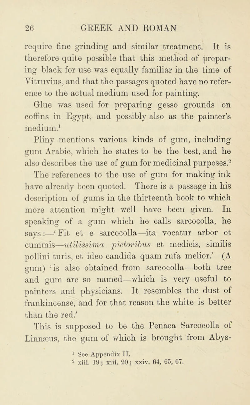 require fine grinding and similar treatment. It is therefore quite possible that this method of prepar- ing black for use was equally familiar in the time of Vitruvius, and that the passages quoted have no refer- ence to the actual medium used for painting. Glue was used for preparing gesso grounds on coffins in Egypt, and possibly also as the painter’s medium.^ Pliny mentions various kinds of gum, including gum Arabic, which he states to be the best, and he also describes the use of gum for medicinal purposes.^ The references to the use of gum for making ink have already been quoted. There is a passage in his description of gums in the thirteenth book to which more attention might well have been given. In speaking of a gum which he calls sarcocolla, he says :—‘ Fit et e sarcocolla —ita vocatur arbor et cummis—utilissima pictoribus et medicis, similis pollini turis, et ideo Candida quam rufa melior.’ (A gum) As also obtained from sarcocolla—both tree and gum are so named—which is very useful to painters and physicians. It resembles the dust of frankincense, and for that reason the white is better than the red.’ This is supposed to be the Penaea Sarcocolla of Linmeus, the gum of which is brought from Abys- ^ See Appendix II. 2 xiii. 19; xiii. 20; xxiv. 64, 65, 67.