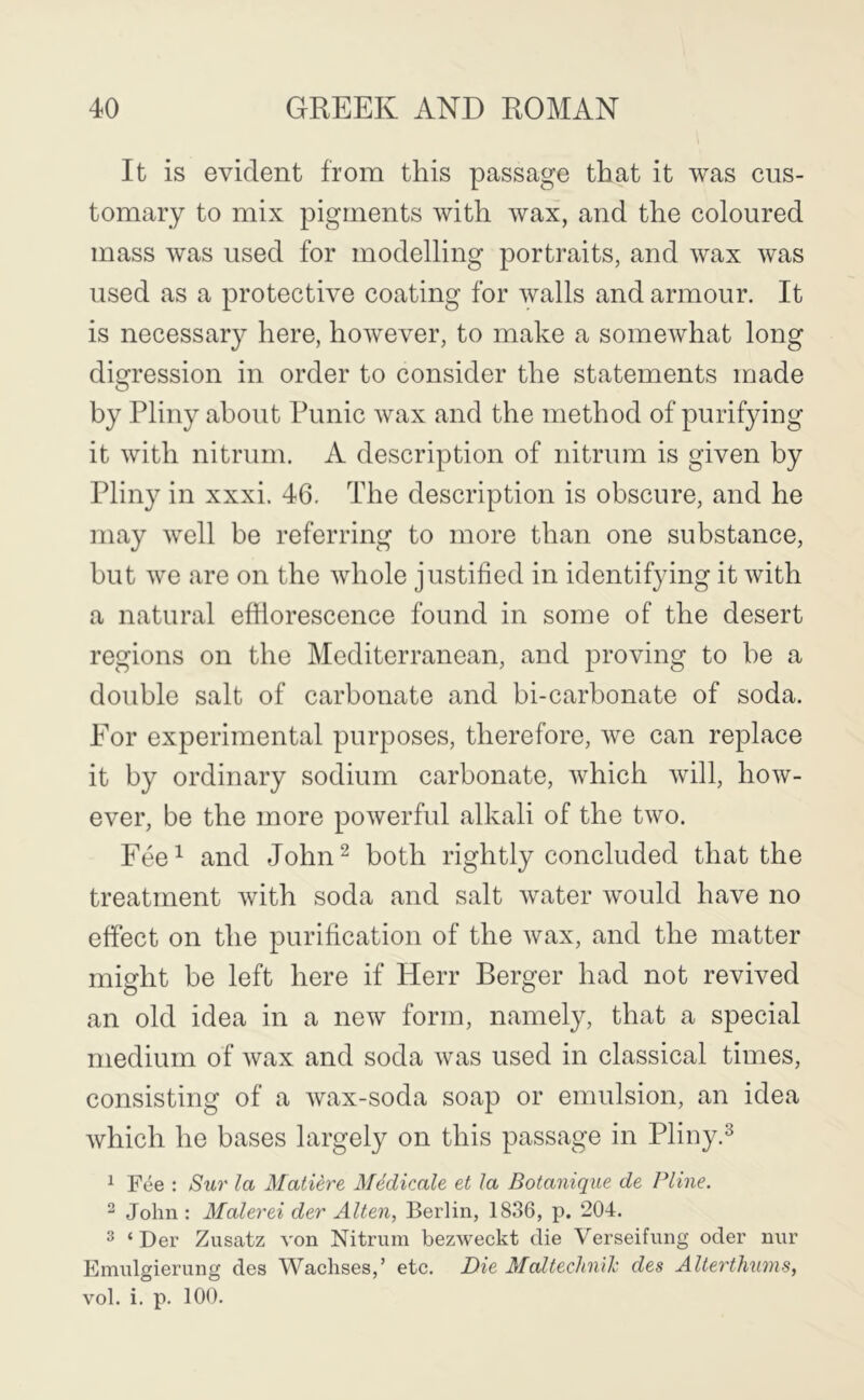 It is evident from this passage that it was cus- tomary to mix pigments with wax, and the coloured mass was used for modelling portraits, and wax was used as a protective coating for walls and armour. It is necessary here, however, to make a somewhat long digression in order to consider the statements made by Pliny about Punic wax and the method of purifying it with nitrum. A description of nitrum is given by Pliny in xxxi. 46, The description is obscure, and he may well be referring to more than one substance, but we are on the whole justified in identifying it with a natural efflorescence found in some of the desert regions on the Mediterranean, and proving to be a double salt of carbonate and bi-carbonate of soda. For experimental purposes, therefore, we can replace it by ordinary sodium carbonate, which will, how- ever, be the more powerful alkali of the two. Fee^ and John^ both rightly concluded that the treatment with soda and salt water would have no effect on the purification of the wax, and the matter might be left here if Herr Berger had not revived an old idea in a new form, namely, that a special medium of wax and soda was used in classical times, consisting of a wax-soda soap or emulsion, an idea which he bases largely on this passage in Pliny.^ ^ Fee : Sur la Matiere Medicate et la Botaniqite de Pline. - John : Malerei der Alien, Berlin, 1836, p. 204. ^ ‘ Der Zusatz von Nitrum bezweckt die Verseifung oder nur Emulgierung des Waclises,’ etc. Die Maltechn'ik des AUerthums, vol. i. p. 100.