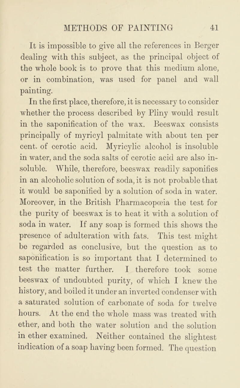 It is impossible to give all the references in Berger dealing with this subject, as the principal object of the whole book is to prove that this medium alone, or in combination, was used for panel and wall painting. In the first place, therefore, it is necessary to consider w'hether the process described by Pliny would result in the saponification of the wax. Beeswax consists principally of myricyl palmitate with about ten per cent, of cerotic acid. Myricylic alcohol is insoluble in water, and the soda salts of cerotic acid are also in- soluble. While, therefore, beeswax readily saponifies in an alcoholic solution of soda, it is not probable that it would be saponified by a solution of soda in water. Moreover, in the British Pharmacopoeia the test for the purity of beeswax is to heat it with a solution of soda in water. If any soap is formed this shows the presence of adulteration with fats. This test might be regarded as conclusive, but the question as to saponification is so important that I determined to test the matter further. I therefore took some beeswax of undoubted purity, of which I knew the history, and boiled it under an inverted condenser with a saturated solution of carbonate of soda for twelve hours. At the end the whole mass was treated with ether, and both the water solution and the solution in ether examined. Neither contained the slightest indication of a soap having been formed. The (piestion