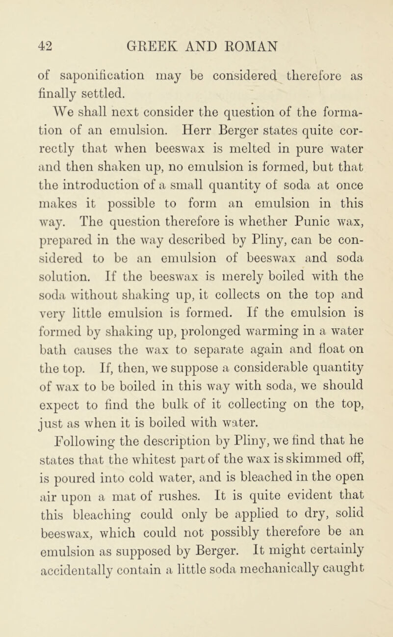 of saponification may be considered therefore as finally settled. We shall next consider the question of the forma- tion of an emulsion. Herr Berger states quite cor- rectly that when beeswax is melted in pure water and then shaken up, no emulsion is formed, but that the introduction of a small quantity of soda at once makes it possible to form an emulsion in this way. The question therefore is whether Punic wax, prepared in the way described by Pliny, can be con- sidered to be an emulsion of beeswax and soda solution. If the beeswax is merely boiled with the soda without shaking up, it collects on the top and very little emulsion is formed. If the emulsion is formed by shaking up, prolonged warming in a water bath causes the wax to separate again and float on the top. If, then, we suppose a considerable quantity of waix to be boiled in this way with soda, we should expect to find the bulk of it collecting on the top, just as when it is boiled with water. Following the description by Pliny, we find that he states that the whitest part of the wax is skimmed off, is poured into cold water, and is bleached in the open air upon a mat of rushes. It is quite evident that this bleaching could only be applied to dry, solid beeswax, which could not possibly therefore be an emulsion as supposed by Berger. It might certainly accidentally contain a little soda mechanically caught