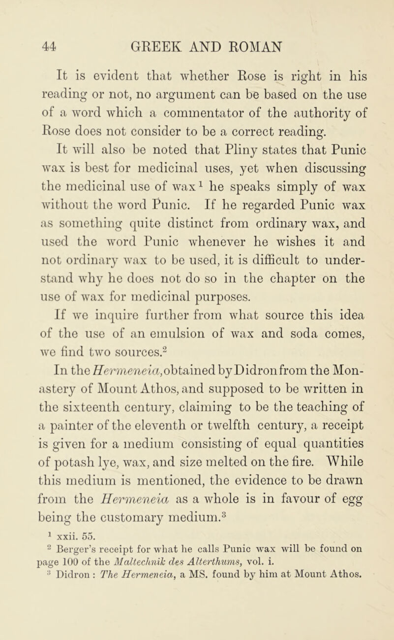 It is evident that whether Rose is right in his reading or not, no argument can be based on the use of a word which a commentator of the authority of Rose does not consider to be a correct reading. It will also be noted that Pliny states that Punic wax is best for medicinal uses, yet when discussing the medicinal use of wax ^ he speaks simply of wax without the word Punic. If he regarded Punic wax as something quite distinct from ordinary wax, and used the word Punic whenever he wishes it and not ordinary wax to be used, it is difficult to under- stand why he does not do so in the chapter on the use of wax for medicinal purposes. If we inquire further from what source this idea of the use of an emulsion of wax and soda comes, we find two sources.^ In the ^re?’??imeicqobtainedbyDidronfrom the Mon- astery of Mount Athos, and supposed to be written in the sixteenth century, claiming to be the teaching of a painter of the eleventh or twelfth century, a receipt is given for a medium consisting of equal quantities of potash lye, wax, and size melted on the fire. While this medium is mentioned, the evidence to be drawn from the Hermeneia as a whole is in favour of egg being the customary medium.^ ^ xxii. 55. ^ Berger’s receipt for what he calls Punic W'ax will be found on page 100 of the Maltedmik des AUerthums, vol. i. Diclron : The Hermeneia, a MS. found by him at Mount Athos.