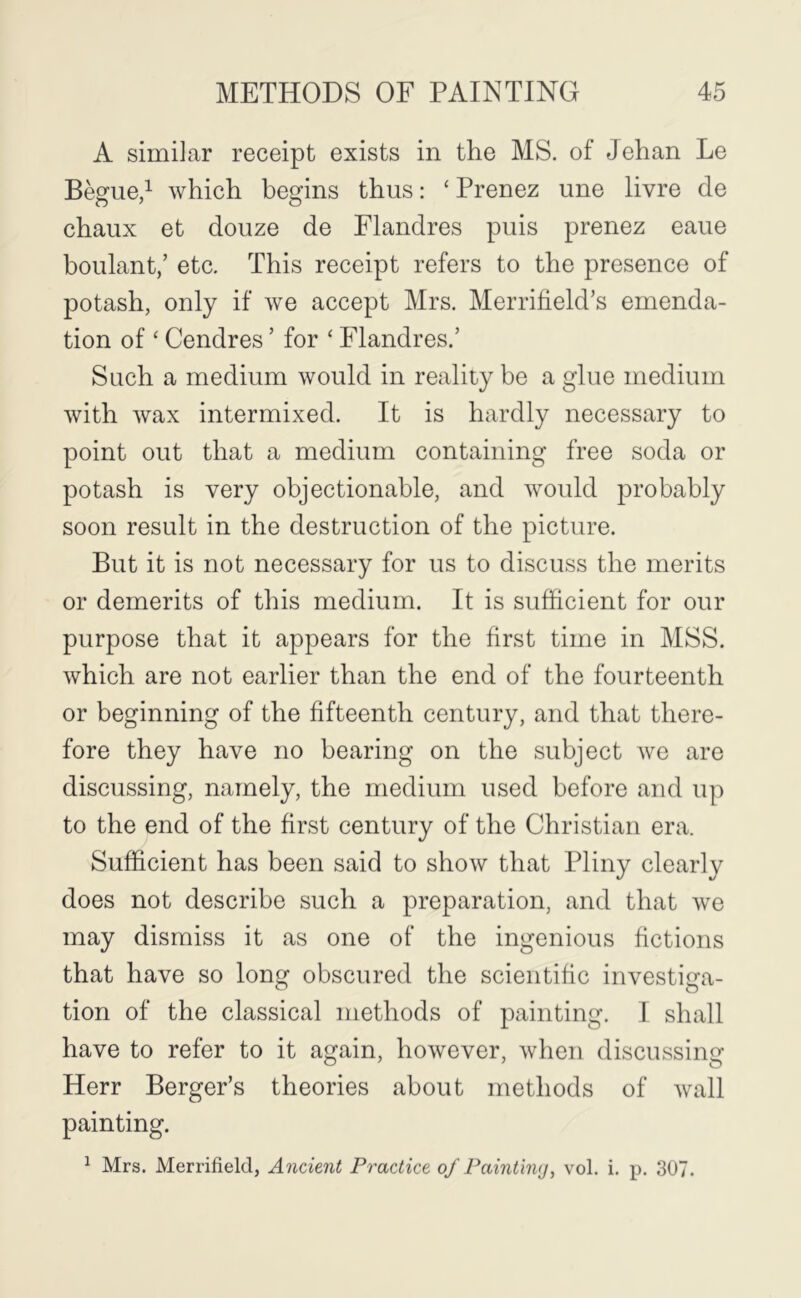 A similar receipt exists in the MS. of Jehan Le Begue/ which begins thus: ‘ Prenez une livre de chaiix et doiize de Flandres puis prenez eaue boulant,’ etc. This receipt refers to the presence of potash, only if we accept Mrs. Merrifield’s emenda- tion of ‘ Cendres ’ for ‘ Flandres.’ Such a medium would in reality be a glue medium with wax intermixed. It is hardly necessary to point out that a medium containing free soda or potash is very objectionable, and would probably soon result in the destruction of the picture. But it is not necessary for us to discuss the merits or demerits of this medium. It is sufficient for our purpose that it appears for the first time in MSS. which are not earlier than the end of the fourteenth or beginning of the fifteenth century, and that there- fore they have no bearing on the subject we are discussing, namely, the medium used before and up to the end of the first century of the Christian era. Sufficient has been said to show that Pliny clearly does not describe such a preparation, and that we may dismiss it as one of the ingenious fictions that have so long obscured the scientific investiga- tion of the classical methods of painting. I shall have to refer to it again, however, when discussing Herr Berger’s theories about methods of wall painting. ^ Mrs. Merrifield, Ancient Practice of Painthuj, vol. i. p. 307.