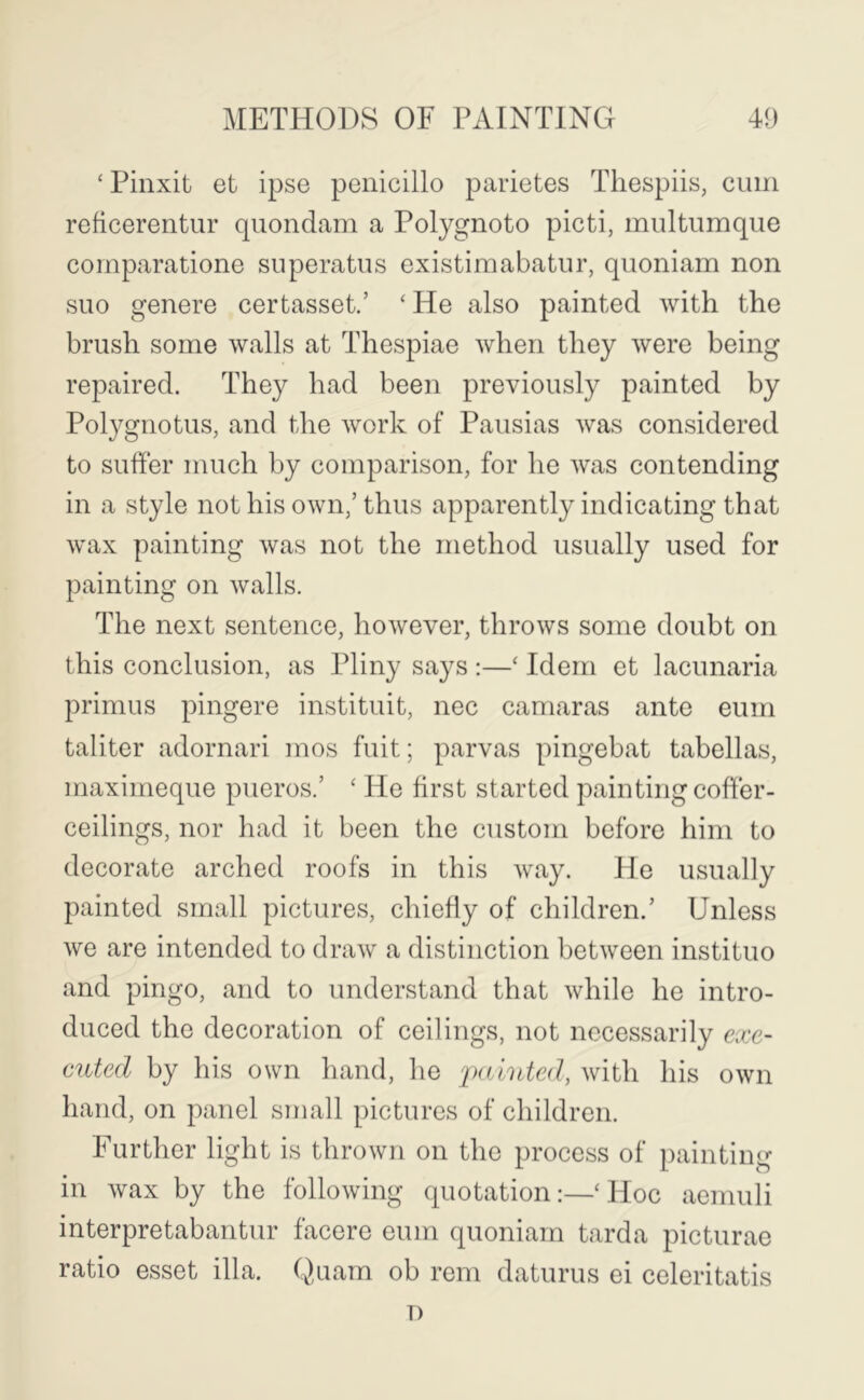 ‘ Pinxit et ipse penicillo parietes Tliespiis, cum reficerentur quondam a Polygnoto picti, multumque comparatione superatus existimabatur, quoniam non suo genere certasset.’ ‘ He also painted with the brush some walls at Thespiae Avhen they Avere being repaired. They had been previously painted by Polygnotus, and the Avork of Pausias Avas considered to suffer much by comparison, for he Avas contending in a style not his OAvn,’ thus apparently indicating that Avax painting Avas not the method usually used for painting on Avails. The next sentence, hoAvever, throAvs some doubt on this conclusion, as Pliny says ;—‘ Idem et lacunaria primus pingere instituit, nec camaras ante eum taliter adornari mos fuit; parvas pingebat tabellas, maximeque pueros.’ ‘ He first started painting coffer- ceilings, nor had it been the custom before him to decorate arched roofs in this Avay. He usually painted small pictures, chiefly of children.’ Unless Ave are intended to draAv a distinction betAveen instituo and pingo, and to understand that Avhile he intro- duced the decoration of ceilings, not necessarily exe- cuted by his own hand, he jxduted, Avith his OAvn hand, on panel small pictures of children. Further light is throAvn on the process of painting in Avax by the folloAving quotation;—‘Hoc aenuili interpretabantur facere eum quoniam tarda picturae ratio esset ilia. Quam ob rem daturus ei celeritatis T)