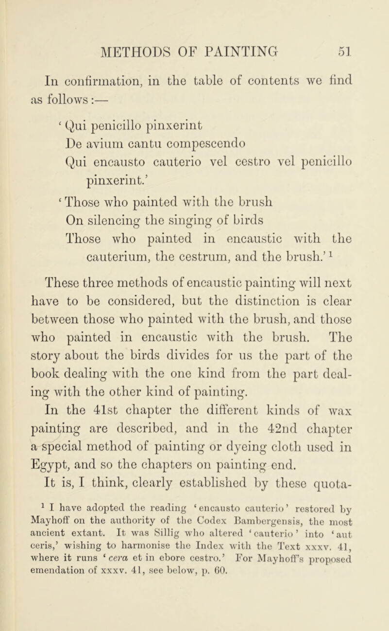 In coiitirmation, in the table of contents we hnd as follows:— ‘ Qui penicillo pinxerint De avium cantu compescendo Qui encausto cauterio vel cestro vel penicillo pinxerint.’ ‘ Those who painted with the brush On silencing the singing of birds Those who painted in encaustic with the cauterium, the cestrum, and the brush.’ ^ These three methods of encaustic painting will next have to be considered, but the distinction is clear between those who painted with the brush, and those who painted in encaustic with the brush. The story about the birds divides for us the part of the book dealing with the one kind from the part deal- ing Avith the other kind of painting. In the 4Ist chapter the different kinds of Avax painting are described, and in the 42nd chapter a special method of painting or dyeing cloth used in Egypt, and so the chapters on painting end. It is, I think, clearly established by these quota- ^ I have adopted the reading ‘ encausto cauterio ’ restored by Mayhoff on the authority of the Codex Ihimbergensis, tlie most ancient extant. It was Sillig who altered ‘cauterio’ into ‘ant ceris,’ wishing to harmonise the Index with the d'ext xxxv. 4], where it runs ‘ cera et in chore cestro.’ For MayhofF’s proposed emendation of xxxv. 41, see below, p. 00.