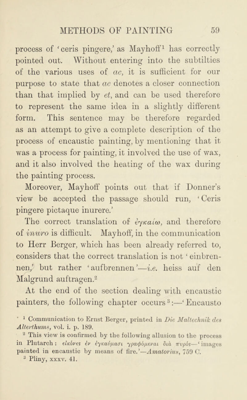 process of ‘ceris pingere,’ as Mayhotf^ has correctly pointed out. Without entering into the subtilties of the various uses of ac, it is sufficient for our purpose to state that ac denotes a closer connection than that implied by et, and can be used therefore to represent the same idea in a slightly different form. This sentence may be therefore regarded as an attempt to give a complete description of the process of encaustic painting, by mentioning that it was a process for painting, it involved the use of wax, and it also involved the heating of the wax during the painting process. Moreover, Mayhoff points out that if Donner’s view be accepted the passage should run, ‘ Ceris pingere pictaque inurere.’ The correct translation of iyKaico, and therefore of inuro is difficult. Mayhoff, in the communication to Herr Berger, which has been already referred to, considers that the correct translation is not ‘ einbren- nen,’ but rather ‘ aufbrennen ’—i.e. heiss auf den Malgrund auftragen.'-^ At the end of the section dealing with encaustic painters, the following chapter occurs ^‘ Encausto * ^ Communication to Ernst Berger, printed in Die Maltechnik des Alterthums, vol. i. p. ISO. This view is conhrmed by the following allusion to the process in Plutarch: eUdves iu eyKav^a(n ypacpbfxei^aL dia irvpSs—‘images painted in encaustic by means of fire.’—Amatorius, 759 ^ Pliny, XXXV. 41.