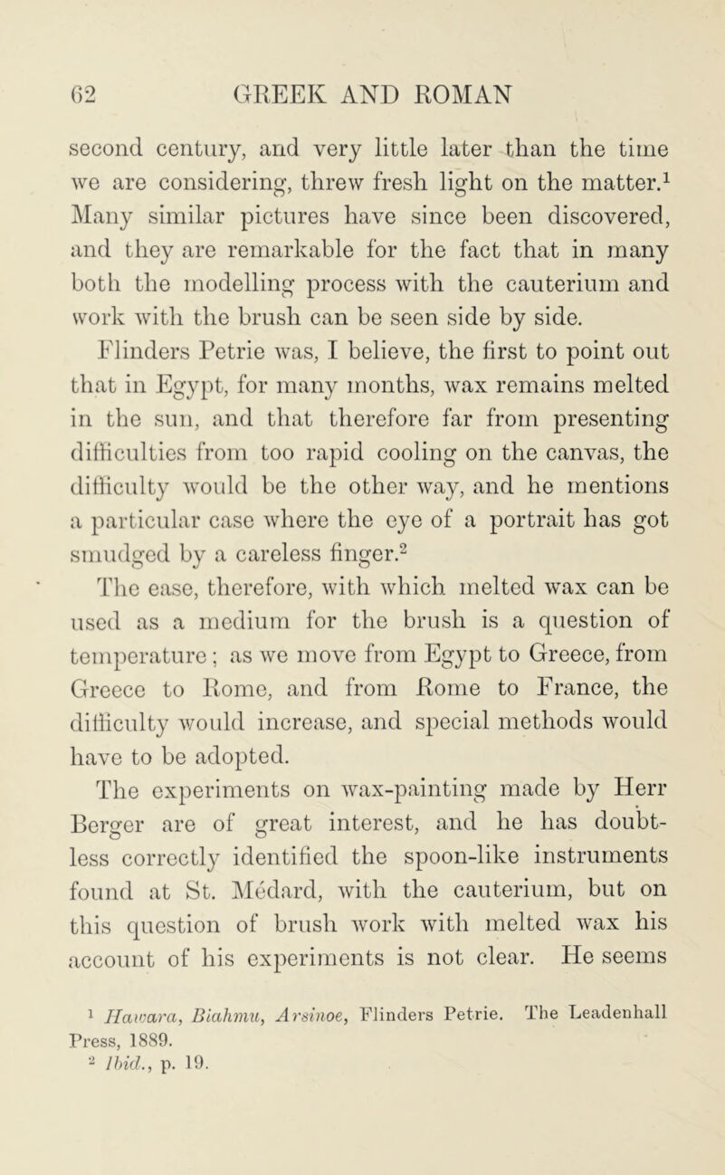 second century, and very little later than the time we are considering, threw fresh light on the matterd Many similar pictures have since been discovered, and they are remarkable for the fact that in many both the modelling process with the cauterium and work with the brush can be seen side by side. Flinders Petrie was, I believe, the first to point out that in Egypt, for many months, wax remains melted in the sun, and that therefore far from presenting difficulties from too rapid cooling on the canvas, the difficulty would be the other way, and he mentions a particular case where the eye of a portrait has got smudged by a careless finger.^ The ease, therefore, with which melted wax can be used as a medium for the brush is a question of temperature; as we move from Egypt to Greece, from Greece to Rome, and from Rome to France, the difficulty would increase, and special methods would have to be adopted. The experiments on wax-painting made by Herr Berofer are of ^reat interest, and he has doubt- less correctly identified the spoon-like instruments found at St. IMedard, with the cauterium, but on this question of brush work with melted wax his account of his experiments is not clear. He seems ^ Hav'ara, Biahmu, Arsinoe, Flinders Petrie. The Leadeuhall Press, 1889. ^ Ihid., p. 19.