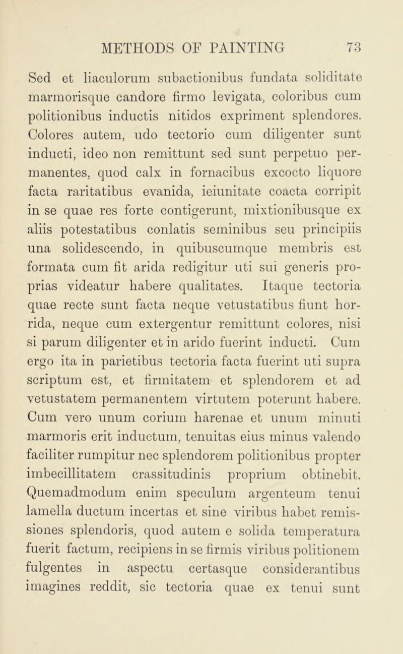 Sed et liaculoruin siibactionibus fimdata soliditatc rnarmorisque candore firmo levigata, coloribus cum politionibus inductis nitidos expriment splendores. Colores autem, udo tectorio cum diligenter sunt inducti, ideo non remittunt sed sunt perpetuo per- manentes, quod calx in fornacibus excocto liquore facta raritatibus evanida, ieiunitate coacta corripit in se quae res forte contigerunt, mixtionibusque ex aliis potestatibus conlatis seminibus sen principiis una solidescendo, in quibuscumque membris est formata cum fit arida redigitur uti sui generis pro- prias videatur habere qualitates. Itaque tectoria quae recte sunt facta neque vetustatibus hunt hor- rida, neque cum extergentur remittunt colores, nisi si parurn diligenter et in arido fuerint inducti. Cum ergo ita in parietibus tectoria facta fuerint uti siq)ra scriptum est, et firmitatem et splendorem et ad vetustatem permanentem virtutem poterunt habere. Cum vero unum corium harenae et unum miuuti marmoris erit inductum, tenuitas eius minus valendo faciliter rumpitur nec splendorem politionibus propter imbecillitatem crassitudinis proprium obtinebit. Quemadmodum enim speculum argenteum tenui lamella ductum incertas et sine viribus habet remis- siones splendoris, quod autem e solida teuq)eratura fuerit factum, recipiens in se firmis viribus politionem fulgentes in aspectu certasque considerantibus imagines reddit, sic tectoria quae ex tenui sunt