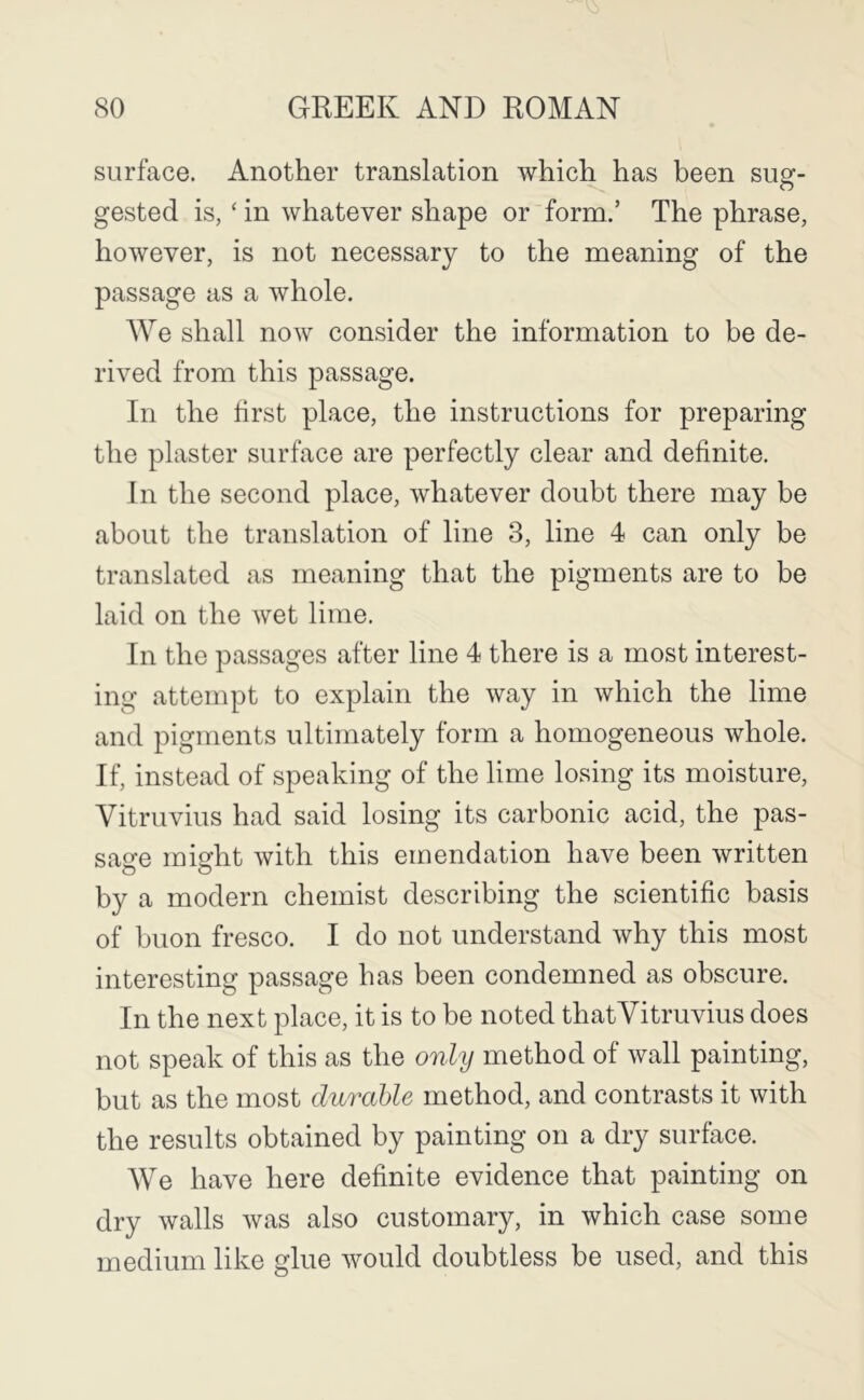 surface. Another translation which has been sug- gested is, ‘ in whatever shape or form.’ The phrase, however, is not necessary to the meaning of the passage as a whole. We shall now consider the information to be de- rived from this passage. In the first place, the instructions for preparing the plaster surface are perfectly clear and definite. In the second place, whatever doubt there may be about the translation of line 3, line 4 can only be translated as meaning that the pigments are to be laid on the wet lime. In the passages after line 4 there is a most interest- ing attempt to explain the way in which the lime and pigments ultimately form a homogeneous whole. If, instead of speaking of the lime losing its moisture, Vitruvius had said losing its carbonic acid, the pas- sage might with this emendation have been written by a modern chemist describing the scientific basis of buon fresco. I do not understand Avhy this most interesting passage has been condemned as obscure. In the next place, it is to be noted thatVitruvius does not speak of this as the only method of wall painting, but as the most durable method, and contrasts it with the results obtained by painting on a dry surface. We have here definite evidence that painting on dry walls was also customary, in which case some medium like glue would doubtless be used, and this