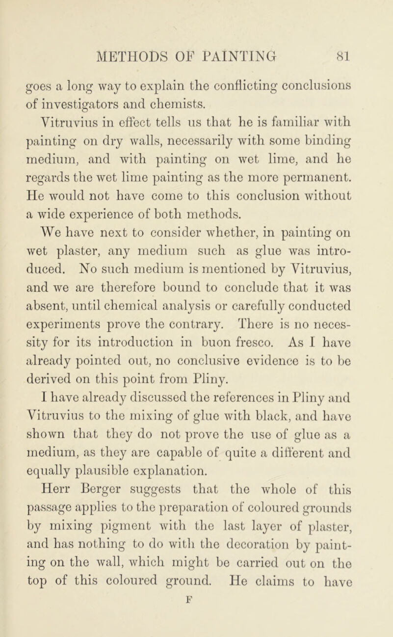 goes a long way to explain the conflicting conclusions of investigators and chemists. Vitruvius in effect tells us that he is familiar with painting on dry walls, necessarily with some binding medium, and with painting on wet lime, and he regards the wet lime painting as the more permanent. He would not have come to this conclusion without a wide experience of both methods. We have next to consider whether, in painting on wet plaster, any medium such as glue was intro- duced. No such medium is mentioned by Vitruvius, and we are therefore bound to conclude that it was absent, until chemical analysis or carefully conducted experiments prove the contrary. There is no neces- sity for its introduction in buon fresco. As I have already pointed out, no conclusive evidence is to be derived on this point from Pliny. I have already discussed the references in Pliny and Vitruvius to the mixing of glue with black, and have shown that they do not prove the use of glue as a medium, as they are capable of quite a different and equally plausible explanation. Herr Berger suggests that the whole of this passage applies to the preparation of coloured grounds by mixing pigment with the last layer of plaster, and has nothing to do with the decoration by paint- ing on the wall, which might be carried out on the top of this coloured ground. He claims to have F