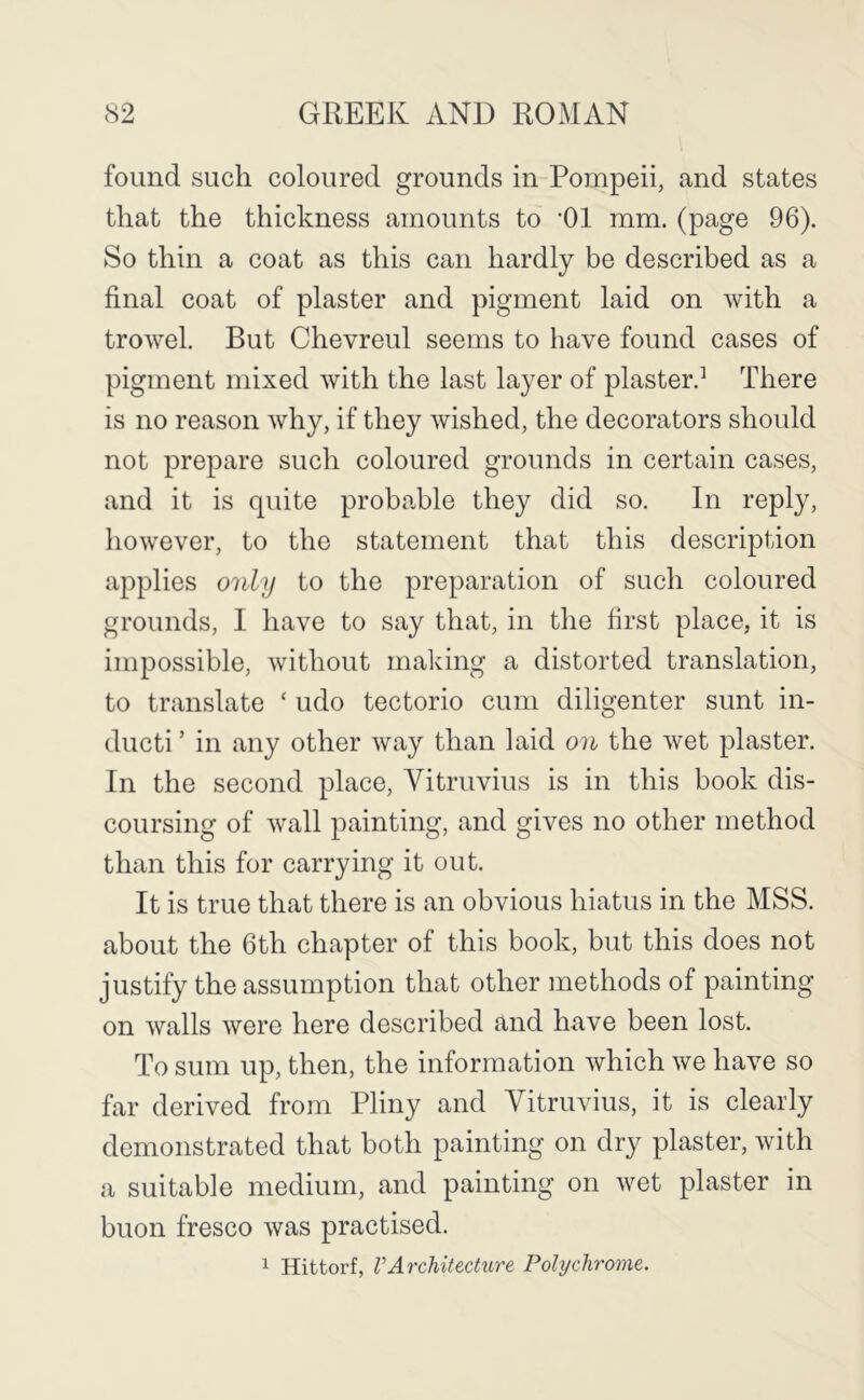 found such coloured grounds in Pompeii, and states that the thickness amounts to ‘01 mm. (page 96). So thin a coat as this can hardly be described as a final coat of plaster and pigment laid on with a trowel. But Chevreul seems to have found cases of pigment mixed with the last layer of plaster.’ There is no reason why, if they wished, the decorators should not prepare such coloured grounds in certain cases, and it is quite probable they did so. In reply, however, to the statement that this description applies only to the preparation of such coloured grounds, I have to say that, in the first place, it is impossible, without making a distorted translation, to translate ‘ udo tectorio cum diligenter sunt in- ducti ’ in any other way than laid on the wet plaster. In the second place, Vitruvius is in this book dis- coursing of wall painting, and gives no other method than this for carrying it out. It is true that there is an obvious hiatus in the MSS. about the 6th chapter of this book, but this does not justify the assumption that other methods of painting on walls were here described and have been lost. To sum up, then, the information which we have so far derived from Pliny and Vitruvius, it is clearly demonstrated that both painting on dry plaster, with a suitable medium, and painting on wet plaster in buon fresco was practised. 1 Hittorf, VArchitecture Polychrome.