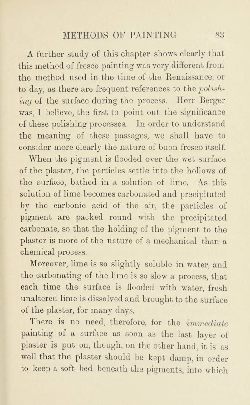 A further study of this chapter shows clearly that this method of fresco painting was very different from the method used in the time of the Ilenaissance, or to-day, as there are frequent references to the polislt- ing of the surface during the process. Ilerr Berger was, I believe, the first to point out the significance of these polishing processes. In order to understand the meaning of these passages, we shall have to consider more clearly the nature of buon fresco itself. When the pigment is flooded over the wet surface of the plaster, the particles settle into the hollows of the surface, bathed in a solution of lime. As this solution of lime becomes carbonated and precipitated by the carbonic acid of the air, the particles of pigment are packed round with the precipitated carbonate, so that the holding of the pigment to the plaster is more of the nature of a mechanical than a chemical process. Moreover, lime is so slightly soluble in water, and the carbonating of the lime is so slow a process, that each time the surface is flooded with water, fresh unaltered lime is dissolved and brought to the surface of the plaster, for many days. There is no need, therefore, for the immediate painting of a surface as soon as the last layer of plaster is put on, though, on tlie other hand, it is as well that the plaster should be kept damp, in order to keep a soft bed beneath the pigments, into Avhich