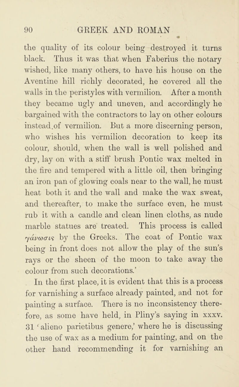 the quality of its colour being destroyed it turns black. Thus it was that when Faberius the notary wished, like many others, to have his house on the Aventine hill richly decorated, he covered all the walls in the peristyles with vermilion. After a month they became ugly and uneven, and accordingly he bargained with the contractors to lay on other colours instead.of vermilion. But a more discerning person, who wishes his vermilion decoration to keep its colour, should, when the wall is well polished and dry, lay on with a stiff brush Pontic wax melted in the tire and tempered with a little oil, then bringing an iron pan of glowing coals near to the wall, he must heat both it and the wall and make the wax sweat, and thereafter, to make the surface even, he must rub it with a candle and clean linen cloths, as nude marble statues are treated. This process is called rydvwai^ by the Greeks. The coat of Pontic wax being in front does not allow the play of the sun’s rays or the sheen of the moon to take away the colour from such decorations.’ In the first place, it is evident that this is a process for varnishing a surface already painted, and not for painting a surface. There is no inconsistency there- fore, as some have held, in Pliny’s saying in xxxv. 31 ‘ alieno parietibus genere,’ where he is discussing the use of wax as a medium for painting, and on the other hand recommending it for varnishing an