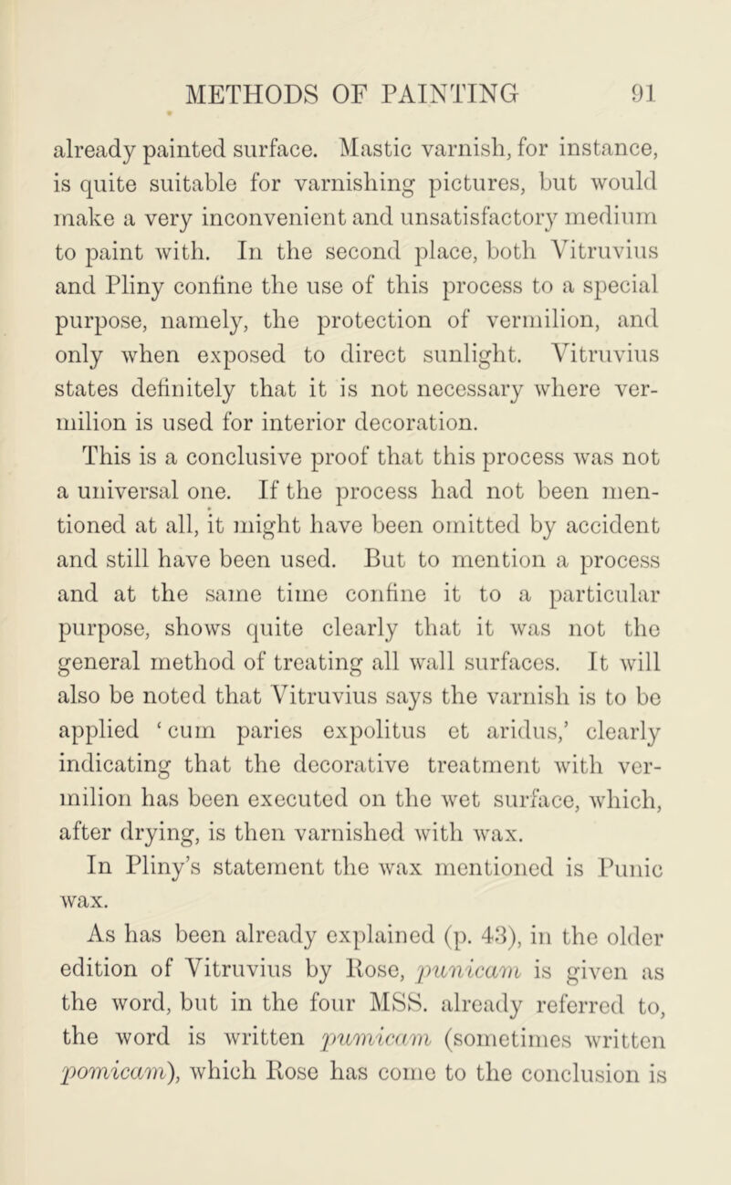 already painted surface. Mastic varnish, for instance, is quite suitable for varnishing pictures, but would make a very inconvenient and unsatisfactory medium to paint with. In the second place, both Vitruvius and Pliny confine the use of this process to a special purpose, namely, the protection of vermilion, and only when exposed to direct sunlight. Vitruvius states definitely that it is not necessary where ver- milion is used for interior decoration. This is a conclusive proof that this process was not a universal one. If the process had not been men- tioned at all, it might have been omitted by accident and still have been used. But to mention a process and at the same time confine it to a particular purpose, shows quite clearly that it was not the general method of treating all wall surfaces. It will also be noted that Vitruvius says the varnish is to be applied ‘cum paries expolitus et aridus,’ clearly indicating that the decorative treatment with ver- milion has been executed on the wet surface, which, after drying, is then varnished with wax. In Pliny’s statement the wax mentioned is Punic wax. As has been already explained (p. 43), in the older edition of Vitruvius by Rose, 'pimicarn is given as the word, but in the four MSS. already referred to, the word is written pumieam (sometimes written pomicam), which Rose has come to the conclusion is