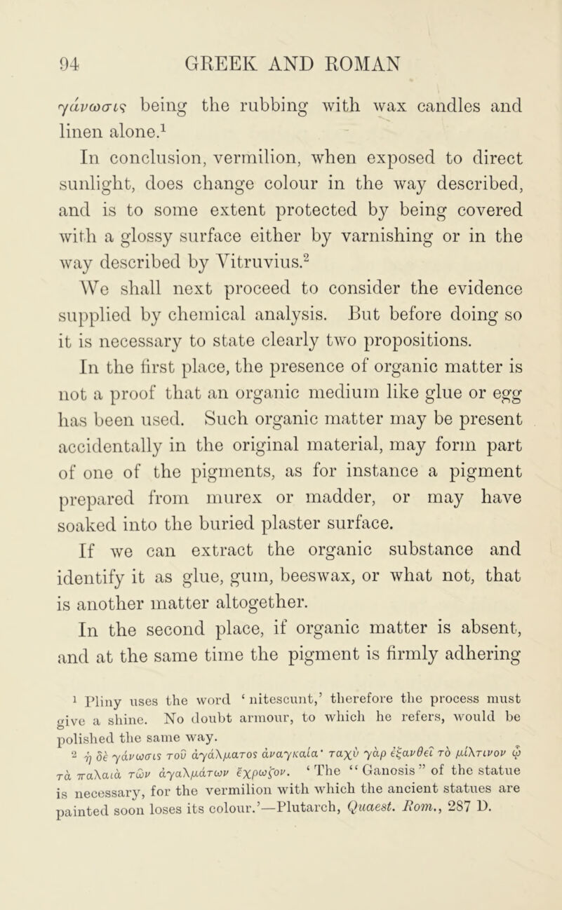 'ydv(jdcn<; being the rubbing with wax candles and linen aloned In conclusion, vermilion, when exposed to direct sunlight, does change colour in the way described, and is to some extent protected by being covered with a glossy surface either by varnishing or in the way described by A^itruviusd We shall next proceed to consider the evidence supplied by chemical analysis. Rut before doing so it is necessary to state clearly two propositions. In the first place, the presence of organic matter is not a proof that an organic medium like glue or egg has been used. Such organic matter may be present accidentally in the original material, may form part of one of the pigments, as for instance a pigment prepared from niurex or madder, or may have soaked into the buried plaster surface. If we can extract the organic substance and identify it as glue, gum, beeswax, or what not, that is another matter altogether. In the second place, if organic matter is absent, and at the same time the pigment is firmly adhering ^ Pliny uses the word ‘ nitescuut,’ therefore the process must give a shine. No doubt armour, to which he refers, would be polished the same way. 7jU yduwa-is tov dydXfJLaros duayKata' Taxv yap e^audei to p.l\tlvou (p TO. iraXacd tCov dyaX/adriov exp^^op. ‘The “ Ganosis ” of the statue is necessary, for the vermilion with which the ancient statues are painted soon loses its colour.’—Plutarch, Qiiaest. Bom., 287 P.