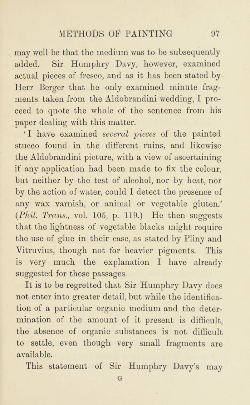 may well be that the medium was to be subsequently added. Sir Humphry Davy, however, examined actual pieces of fresco, and as it has been stated by Herr Berger that he only examined minute frag- ments taken from the Aldobrandini wedding, I pro- ceed to quote the whole of the sentence from his paper dealing with this matter. ‘ I have examined several ^neces of the painted stucco found in the different ruins, and likewise the Aldobrandini picture, with a view of ascertaining if any application had been made to fix the colour, but neither by the test of alcohol, nor by heat, nor by the action of water, could 1 detect the presence of any wax varnish, or animal or vegetable gluten.’ {Phil. Trans., vol. 105, p. 119.) He then suggests that the lightness of vegetable blacks might require the use of glue in their case, as stated by Pliny and Vitruvius, though not for heavier pigments. This is very much the explanation I have already suggested for these passages. It is to be regretted that Sir Humphry Davy does not enter into greater detail, but while the identifica- tion of a particular organic medium and the deter- mination of the amount of it present is difficult, the absence of organic substances is not difficult to settle, even though very small fragments are available. This statement of Sir Humphry Davy’s may G