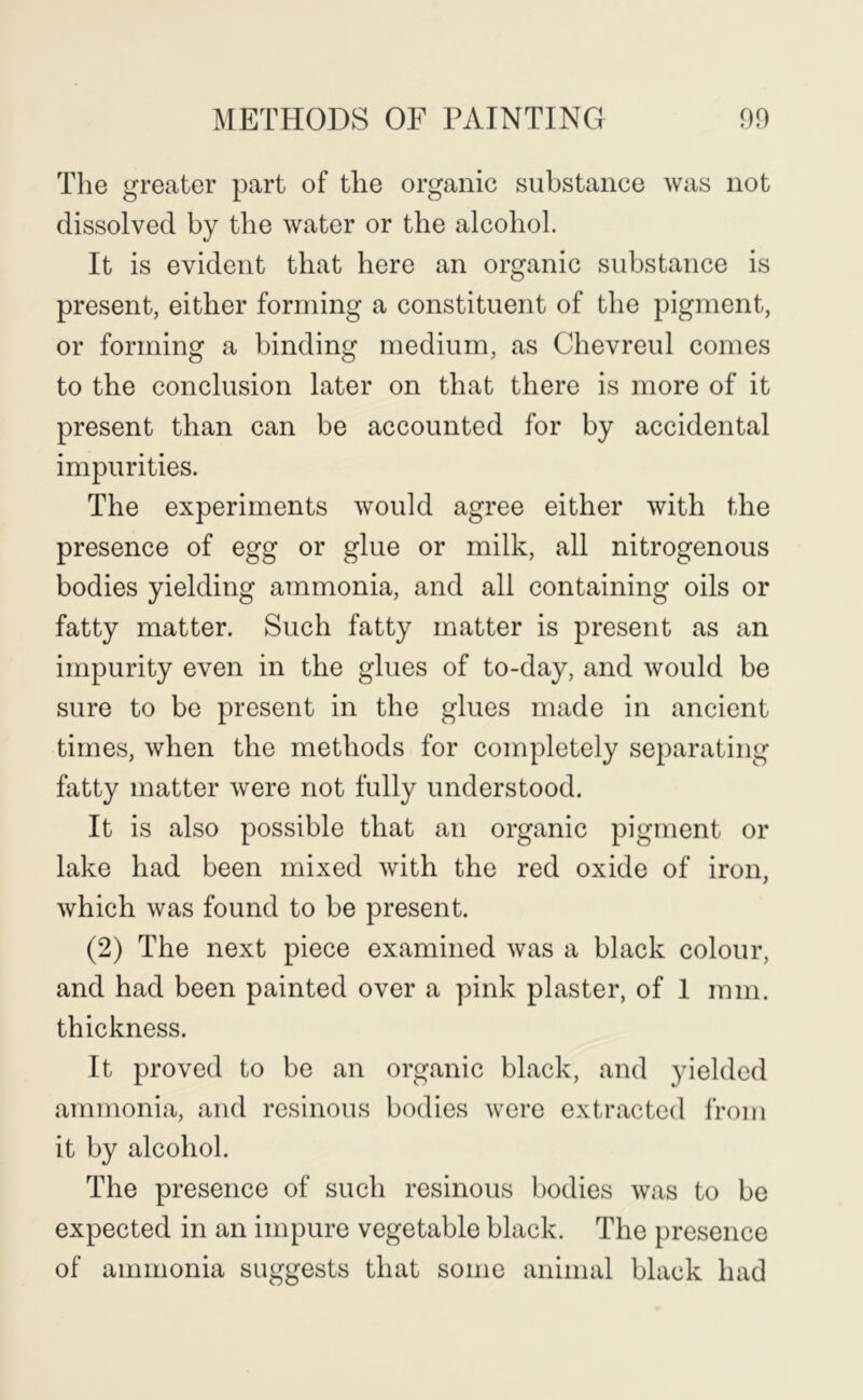 The greater part of the organic substance was not dissolved by the water or the alcohol. It is evident that here an organic substance is present, either forming a constituent of the pigment, or forming a binding medium, as Chevreul comes to the conclusion later on that there is more of it present than can be accounted for by accidental impurities. The experiments would agree either with the presence of egg or glue or milk, all nitrogenous bodies yielding ammonia, and all containing oils or fatty matter. Such fatty matter is present as an impurity even in the glues of to-day, and would be sure to be present in the glues made in ancient times, when the methods for completely separating fatty matter were not fully understood. It is also possible that an organic pigment or lake had been mixed with the red oxide of iron, which was found to be present. (2) The next piece examined was a black colour, and had been painted over a pink plaster, of 1 mm. thickness. It proved to be an organic black, and yielded ammonia, and resinous bodies were extracted from it by alcohol. The presence of such resinous bodies was to be expected in an impure vegetable black. The presence of ammonia suggests that some animal black had