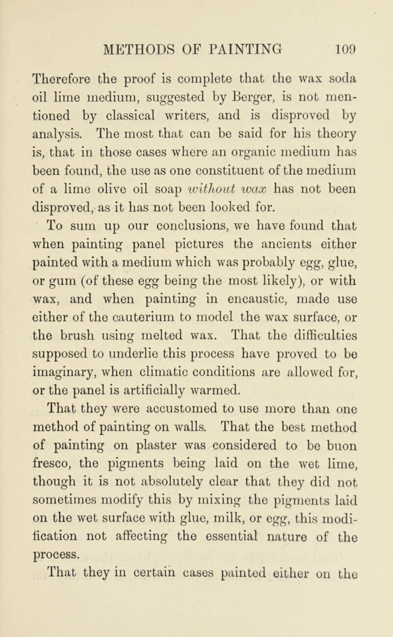 Therefore the proof is complete that the wax soda oil lime medium, suggested by Berger, is not men- tioned by classical writers, and is disproved by analysis. The most that can be said for his theory is, that in those cases where an organic medium has been found, the use as one constituent of the medium of a lime olive oil soap ivithoiit ivax has not been disproved, as it has not been looked for. To sum up our conclusions, we have found that when painting panel pictures the ancients either painted with a medium which was probably egg, glue, or gum (of these egg being the most likely), or with wax, and when painting in encaustic, made use either of the cauterium to model the wax surface, or the brush using melted wax. That the difficulties supposed to underlie this process have proved to be imaginary, when climatic conditions are allowed for, or the panel is artificially warmed. That they were accustomed to use more than one method of painting on walls. That the best method of painting on plaster was considered to be buon fresco, the pigments being laid on the wet lime, though it is not absolutely clear that they did not sometimes modify this by mixing the pigments laid on the wet surface with glue, milk, or egg, this modi- fication not affecting the essential nature of the process. That they in certain cases painted either on the