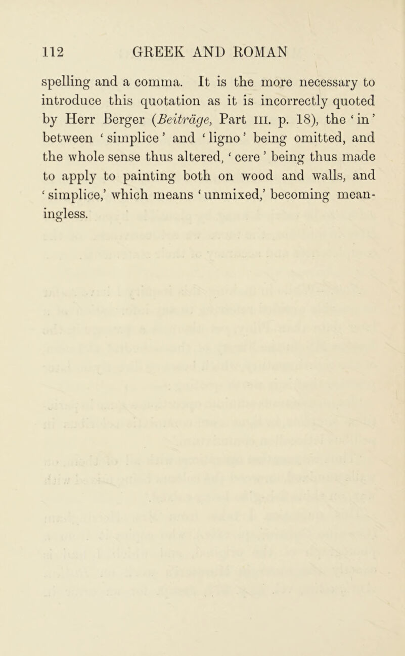 spelling and a comma. It is the more necessary to introduce this quotation as it is incorrectly quoted by Herr Berger (Beitrdge, Part iii. p. 18), the ‘in’ between ‘ simplice ’ and ‘ ligno ’ being omitted, and the whole sense thus altered, ‘ cere ’ being thus made to apply to painting both on wood and walls, and ‘ simplice,’ which means ‘ unmixed,’ becoming mean- ingless.