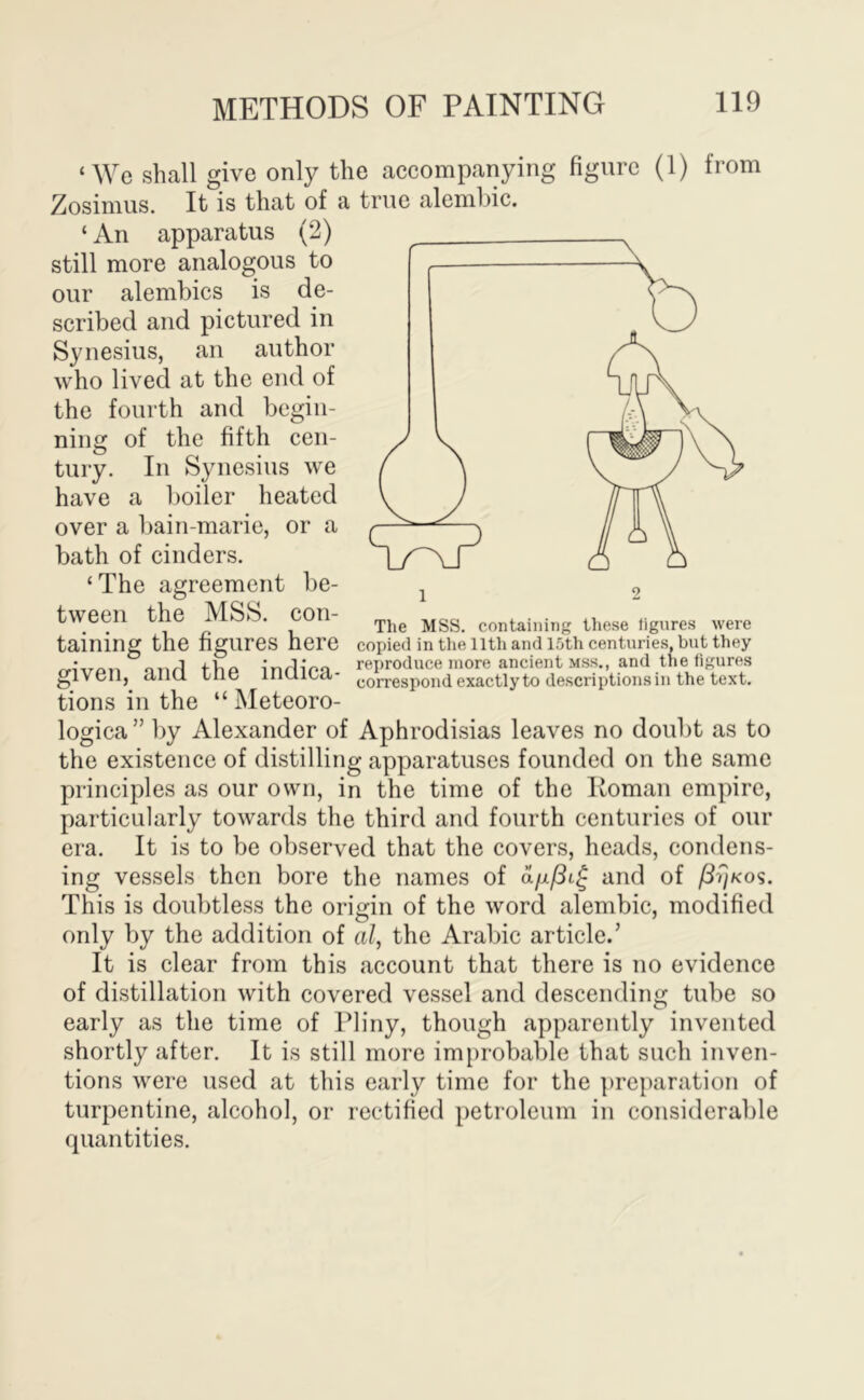 ‘We shall give only the accompanying figure (1) from Zosimus. It is that of a true alemhic. ‘ An apparatus (2) still more analogous to our alembics is de- scribed and pictured in Synesius, an author who lived at the end of the fourth and begin- ning of the fifth cen- tury. In Synesius we have a boiler heated over a bain-marie, or a bath of cinders, ‘ The agreement be- tween the MSS. con- taining the figures here given, and the indica- tions in the “ Meteoro- logica” by Alexander of Aphrodisias leaves no doubt as to the existence of distilling apparatuses founded on the same principles as our own, in the time of the Koman empire, particularly towards the third and fourth centuries of our era. It is to be observed that the covers, heads, condens- ing vessels then bore the names of and of This is doubtless the origin of the word alembic, modified only by the addition of al, the Arabic article.’ It is clear from this account that there is no evidence of distillation with covered vessel and descending tube so The MSS. containing these figures were copied in the 11th and 15th centuries, but they reproduce more ancient mss., and the figures correspond exactly to descriptions in the text. early as the time of Pliny, though apparently invented shortly after. It is still more improbable that such inven- tions were used at this early time for the preparation of turpentine, alcohol, or rectified petroleum in considerable quantities.