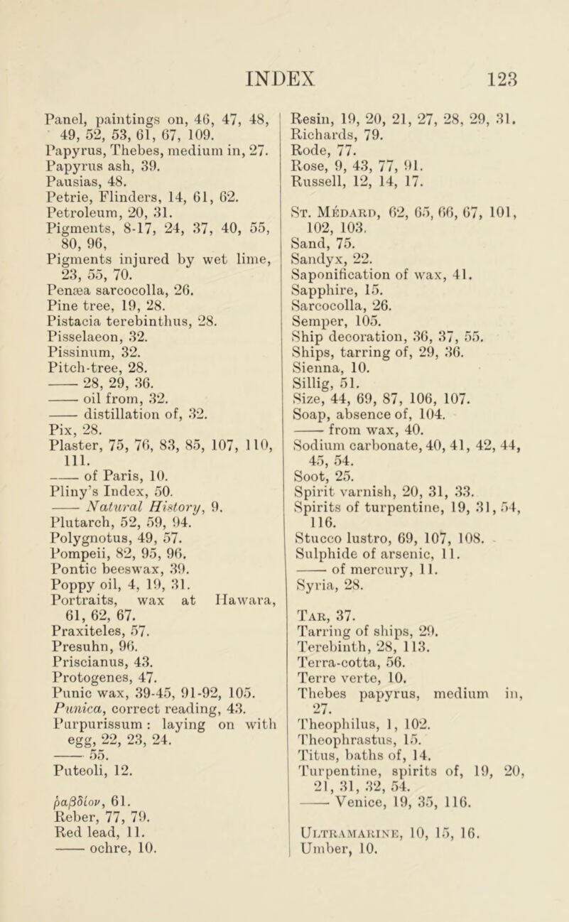 Panel, paintings on, 46, 47, 48, ! 49, 52, 53, 61, 67, 109. Papyrus, Thebes, medium in, 27. Papyi’us ash, 39. Pausias, 48. Petrie, Flinders, 14, 61, 62. Petroleum, 20, 31. Pigments, 8-17, 24, 37, 40, 55, 80, 96, Pigments injured by wet lime, 23, 55, 70. Pentea sarcocolla, 26. Pine tree, 19, 28. Pistacia terebintlius, 28. Pisselaeon, 32. Pissinum, 32. Pitch-tree, 28. 28, 29, 36. oil from, 32. distillation of, .32. Pix, 28. Plaster, 75, 76, 83, 85, 107, HO, 111. of Paris, 10. Pliny’s Index, 50. Nahiral HiMory, 9. Plutarch, 52, 59, 94. Polygnotus, 49, 57. Pompeii, 82, 95, 96. Pontic beeswax, .39. Poppy oil, 4, 19, 31. Portraits, wax at llawara, 61, 62, 67. Praxiteles, 57. Presuhn, 96. Priscianus, 43. Protogenes, 47. Punic wax, 39-45, 91-92, 105. Punica, correct reading, 43. Purpurissum: laying on with egg, 22, 23, 24. .55. Puteoli, 12. pa^diov, 61. Reber, 77, 79. Red lead, 11. Resin, 19, 20, 21, 27, 28, 29, 31. Richards, 79. Rode, 77. Rose, 9, 4.3, 77, 91. Russell, 12, 14, 17. St. Medarp, 62, 65, 66, 67, 101, 102, 103. Sand, 75. Sandyx, 22. Saponification of wax, 41. Sapphire, 15. Sarcocolla, 26. Semper, 105. Ship decoration, .36, 37, 55. Ships, tarring of, 29, 36. Sienna, 10. Sillig, 51. Size, 44, 69, 87, 106, 107. Soap, absence of, 104. from wax, 40. Sodium carbonate, 40, 41, 42, 44, 45, 54. Soot, 25. Spirit varnish, 20, 31, 33. Spirits of turpentine, 19, 31,54, 116. Stucco lustro, 69, 107, 108. Sulphide of arsenic, 11. of mercury, 11. Syria, 28. Tar, 37. Tarring of ships, 29. Terebinth, 28, 113. Terra-cotta, 56. Terre verte, 10. Thebes papyrus, medium in, 27. 'rheopliilus, 1, 102. Theophrastus, 15. 'I'itus, baths of, 14. 'Furpentine, spirits of, 19, 20, 21, 31, .32, 54. Venice, 19, 35, 116. } Ultramarine, 10, 15, 16.