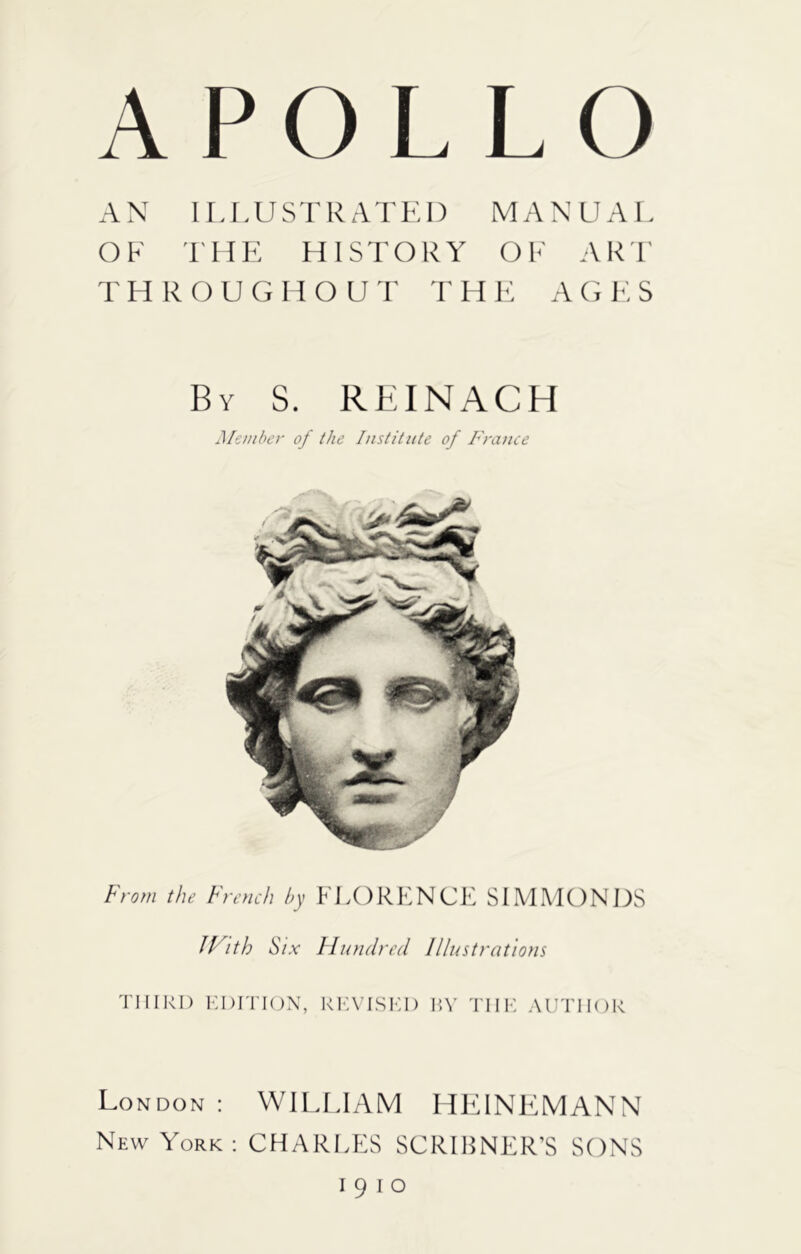 APOLLO AN ILLUSTRATED MANUAL OF THE HISTORY OF AR'F T H R O U G H O U r F H K A G F: S By S. RBINACH Member of the Institute of France From the French by FLORENCE SLMMONIXS Jl^ith Six Hundred Illustratiotis Tlllkl) EDITION, REVISED RV THE AUTHOR London : WILLIAM HFANEMANN New York: CHARLES SCRIHNER’S SONS 1910