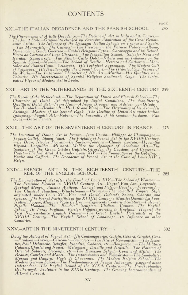 PAGE XXI. THE ITALIAN DECADENCE AND THE SPANISH SCHOOL . 243 The Phenomenon of Artistic Decadence. The Decline of Art in Italy and its Causes.— The Jesuit Style.—Originality checked by Excessive Admiration of the Great Renais- sance Artists. The Induence of the Decadent Italian Schools on France and Spain. ■—The Mannerists. The Carracci. The Frescoes in the Farnese Palace. Alhano, Domenichino, Guido, Cuercino. Guido's Religious Types. Caravaggio and his School. Pietro da Cortona and Luca Giordano.—The Neapolitan School. Salvator Rosa and Bernini. Sassoferrato. The Allori. Carlo Dolci. Ribera and his Influence on the Spanish School. Morales. The School of Seville. Herrera and Zurbaran. Mon- tanez and Alonzo Cano. Velasquez. His Technical Supremacy. The Modern Cult of Velasquez. His Relations with the Spanish Court. 7 he Historical Significance of his IVorks. The Impersonal Character of His Art. Murillo. His Qualities as a Colourist. His Inlerpretation of Spanish Religious Sentiment. Goya. The Unim- paired Vigour of Modern Art in Spain. XXII. -ART IN THE NETHERLANDS IN THE SIXTEENTH CENTURY 259 The Revolt of the Netherlands. The Separation of Dutch and Flemish Schools.—The Character of Dutch Art determined by Social Conditions. The Non-literary Quality of Dutch Art. Frans Hals. Adriaen Brouwer and Adriaen van Ostade. The Ruisdaels. Rembrandt. His Life and IVork- The Originality of his Art.—His Etchings. -Masters of the Second RanF—The Decline of Dutch Art under Italian Influences.—Flemish Art. Rubens.—The Fecundity of his Genius. Jordaens. Van Dyck..—David Teniers. XXIII.-THE ART OF THE SEVENTEENTH CENTURY IN FRANCE . 273 The Imitation of Italian Art in France. Jean Cousin. Philippe de Champaigne.— Jacques Callot. Simon Vouet. The Frigidity of French Art in the XVIIth Century. —Le Brun, Nicolas Poussin. Le Sueur. Jouvenet. Claude Lorrain. Hyacinthe Rigaud. Largilliere. Mi nard. Moliere the Apologist of Academic Art. The Sculptors of the Grand Slecle : Guillain, Girardon, the Coustous, and Coysevox. Puget.—The Industrial Arts under Louis XIV. The Foundation of the Gobelins. Boulle and Cajferi. The Decadence of French Art at the Close of Louis XIl'.'s Reign. XXIV. -FRENCH ART IN THE EIGHTEENTH CENTURY.—THE RISE OF THE ENGLISH SCHOOL 283 The Emancipation of Art after the Death of Louis XIV. The School of ITaiteau.— The Feminine Element in XVHIth Century Art. Coypel, Van Loo, Lagrenee. — Raphael Mengs. Antoine Watteau. Lancret and Pater. Boucher. Fragonard. The Classical Reaction. Winckelmann. Piranesi. The so-called Empire Style originated under Louis XV. Vien and David. Diderots Salons. Chardin and Greuze.—The French Portraitists of the XVHIth Centur •; Maurice Quentin La Tour, Nattier, Tocque, Madame Vigee Le Brun. Eighteenth Century Sculpture. Falconet, Pigalle, Houdon. The “Boudoir  Sculptors. Clodion. Canova. The English School. Its Tardy Fruition. Foreign Painters working in England. Hogarth the First Representative English Painter. The Great t^nglish Portraitists of the XVHIth Century. The English School of Landscape Its Influence on other Countries. XXV. -ART IN THE NINETEENTH CENTURY 302 David the Autocrat of French Art. His Contemporaries, Guerin, Gerard, Girodet, Gros. — Prudhon. Ingres, Gericault. Delacroix. The Rise of Romanticism. The F.clec- tics, Paul Delaroche, Scheffer, Flandrin, Cabanel, etc. Bouguereau. The Military Painters, Charlet and Raffet. Meissonier. Detaille and Neuville. The Painters of Oriental Subjects, Decamps, etc. The Barbizon School. Corot and Millet. The Realists, Courbet and Manet. The Impressionists and Pleinairisles. The Symbolists : Moreau and Baudry. Puvis de ChaVannes. The Modern Belgian School. The Modern German School. The Predominance of French Influences. England alone Independent.—The English School of the XIXth Century. The Pre-Raphaelite Brotherhood.—Sculpture in the XIXth Century. The Growing Internationalism of Art.—A Forecast.