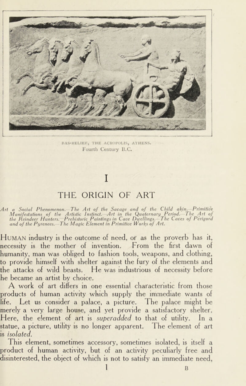 IJAS-KELIEF, 'I'HE ACK<)1'(JLIS, ATHENS. Fourth Century I’.C. I THE ORIGIN OF ART Art a Social Phenomenon. The Art of the Savage and of the Child akin. Primitive Manifestations of the Artistic Instinct. Art in the Quaternary Period. The Art oj the Reindeer Hunters. Prehistoric Paintings in Cave Dwellings. The Caves of Perigord and of the Pyrenees.—The Magic Element in Primitive lVorl(s of Art. Human industry is the outcome of need, or as the proverb has it, necessity is the mother of invention. From the first dawn of humanity, man was obliged to fashion tools, weapons, and clothing, to provide himself with shelter against the fury of the elements and the attacks of wild beasts. He was industrious of necessity before he became an artist by choice. A work of art differs in one essential characteristic from those products of human activity which supply the immediate wants of life. Let us consider a palace, a picture. The palace might be merely a very large house, and yet provide a satisfactory shelter. Here, the element of art is superadded to that of utility. In a statue, a picture, utility is no longer apparent. The element of art is isolated. This element, sometimes accessory, sometimes isolated, is itself a product of human activity, but of an activity peculiarly free and disinterested, the object of which is not to satisfy an immediate need,