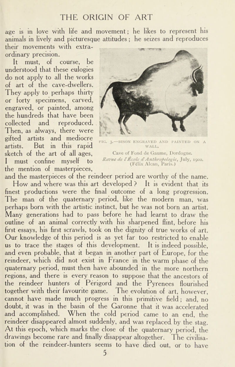 age is in love with life and movement; he likes to represent his animals in lively and picturesque attitudes; he seizes and reproduces their movements with extra- ordinary precision. It must, of course, be understood that these eulogies do not apply to all the works of art of the cave-dwellers. They apply to perhaps thirty or forty specimens, carved, engraved, or painted, among the hundreds that have been collected and reproduced. Then, as always, there were gifted artists and mediocre artists. But in this rapid sketch of the art of all ages, I must confine myself to the mention of masterpieces, and the masterpieces of the reindeer period are worthy of the name. How and where was this art developed } It is evident that its finest productions were the final outcome of a long progression. The man of the quaternary period, like the modern man, was perhaps born with the artistic instinct, but he was not born an artist. Many generations had to pass before he had learnt to draw the outline of an animal correctly with his sharpened flint, before his first essays, his first scrawls, took on the dignity of true works of art. Our knowledge of this period is as yet far too restricted to enable us to trace the stages of this development. It is Indeed possible, and even probable, that it began in another part of Europe, for the reindeer, which did not exist in France in the warm phase of the quaternary period, must then have abounded In the more northern regions, and there Is every reason to suppose that the ancestors of the reindeer hunters of Perigord and the Pyrenees flourished together with their favourite game. The evolution of art, however, cannot have made much progress In this primitive field; and, no doubt. It was In the basin of the Garonne that It was accelerated and accomplished. When the cold period came to an end, the reindeer disappeared almost suddenly, and was replaced by the stag At th IS epoch, which marks the close of the quaternary period, the drawings become rare and finally disappear altogether. The civilisa- tion of the reindeer-hunters seems to have died out, or to have 5 KK;. 3. — HIS(JN KN(;HA\’KU AND I’AINTKD ON A WALL. Cave of Fond de (iaunie, Dordogne. Rcz’icc lie rEcolc Ant/tro/>oiojiU’, July, 1902. (Felix .Mean, I’.aris.)