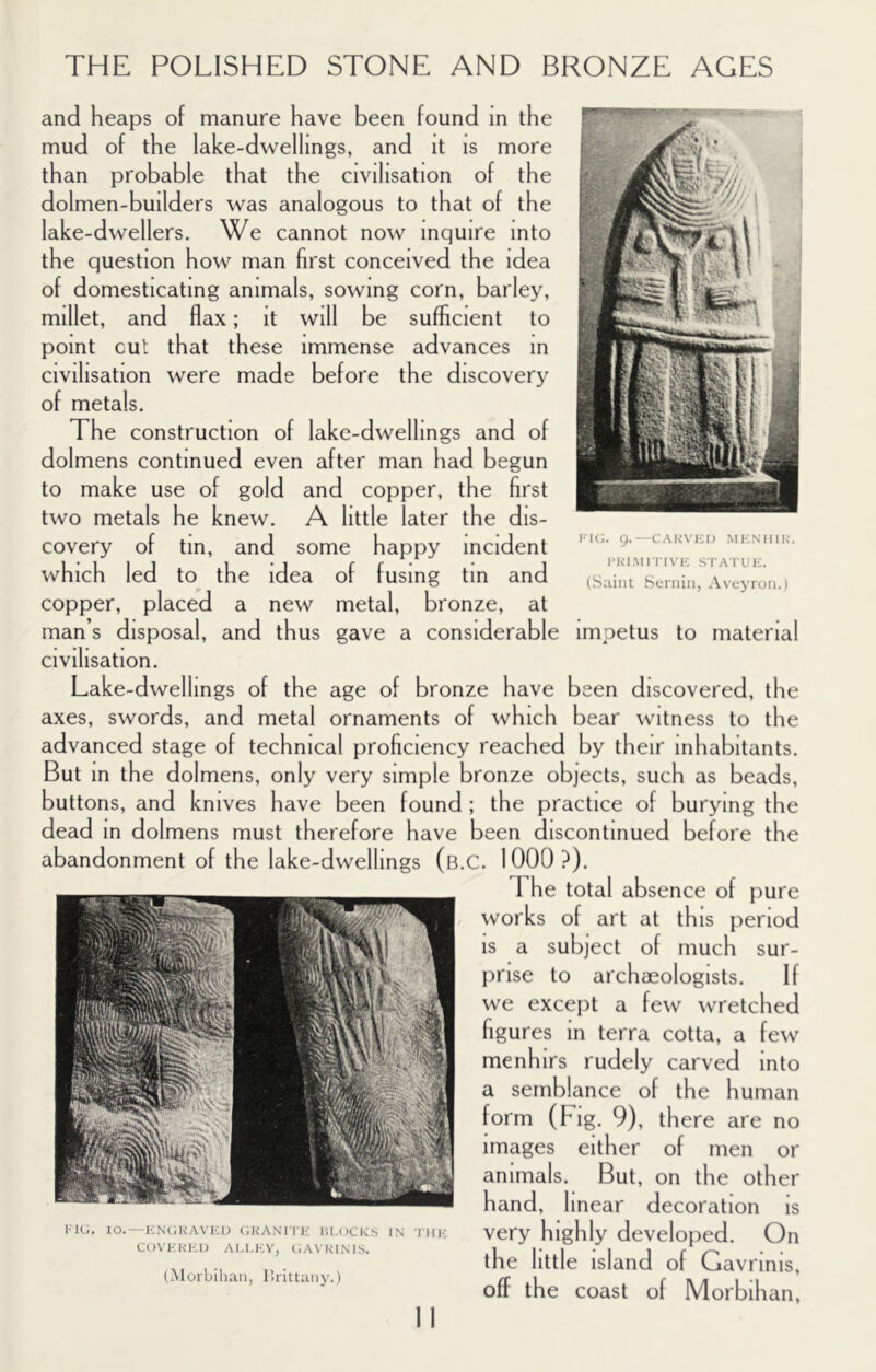 ■CARVICI) .MICNIIIK. I'KIMiriVK STATUK. (Saint Scniin, Avcyron.) and heaps of manure have been found in the mud of the lake-dwellings, and it is more than probable that the civilisation of the dolmen-builders was analogous to that of the lake-dwellers. We cannot now inquire into the question how man first conceived the idea of domesticating animals, sowing corn, barley, millet, and flax; it will be sufficient to point cut that these immense advances in civilisation were made before the discovery of metals. The construction of lake-dwellings and of dolmens continued even after man had begun to make use of gold and copper, the first two metals he knew. A little later the dis- covery of tin, and some happy incident which led to the idea of fusing tin and copper, placed a new metal, bronze, at man s disposal, and thus gave a considerable impetus to material civilisation. Lake-dwellings of the age of bronze have been discovered, the axes, swords, and metal ornaments of which bear witness to the advanced stage of technical proficiency reached by their inhabitants. But in the dolmens, only very simple bronze objects, such as beads, buttons, and knives have been found ; the practice of burying the dead in dolmens must therefore have been discontinued before the abandonment of the lake-dwellings (b.C. 1000?). The total absence of jiure works of art at this period IS a subject of much sur- I)rise to archaeologists. If we excejit a few wretched figures in terra cotta, a few menhirs rudely carved into a semblance of the human form (Fig. 9), there are no images either of men or animals. But, on the other hand, linear decoration IS KiG. 10.—kn(;kavi:i) (.kanii k iu.ocks in riH'; COVKKKI) Al.l.l'.v, GAVKINIS. (Alurbihaii, lirittaiiy. very highly developed. On the little island of Gavrinis, off the coast of Morbihan,