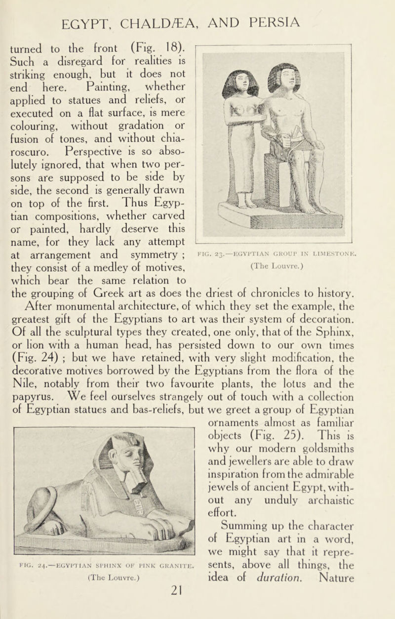 turned to the front (Fig. 18). Such a disregard for realities is striking enough, but it does not end here. Painting, whether applied to statues and reliefs, or executed on a flat surface, is mere colouring, without gradation or fusion of tones, and without chia- roscuro. Perspective is so abso- lutely Ignored, that when two per- sons are supposed to be side by side, the second is generally drawn on top of the first. Thus Egyp- tian compositions, whether carved or painted, hardly deserve this name, for they lack any attempt at arrangement and symmetry ; they consist of a medley of motives, which bear the same relation to the grouping of Greek art as does the driest of chronicles to history. After monumental architecture, of which they set the example, the greatest gift of the Egyptians to art was their system of decoration. Of all the sculptural types they created, one only, that of the Sphinx, or lion with a human head, has persisted down to our own times (Fig. 24) ; but we have retained, with very slight modification, the decorative motives borrowed by the Egyptians from the flora of the Nile, notably from their two favourite plants, the lotus and the papyrus. We feel ourselves strangely out of touch with a collection of Egyptian statues and bas-reliefs, but we greet a group of Egyptian ornaments almost as familiar objects (Fig. 25). This is why our modern goldsmiths and jewellers are able to draw inspiration from the admirable jewels of ancient Egypt, with- out any unduly archaistic effort. Summing up the character of Egyptian art in a word, we might say that it repre- sents, above all things, the idea of duration. Nature KIG. 24. — I-;GY1’T IAN SrHINX OF I'INK CiKANi rE. (The Louvre.) Fic;. 23. — KGVl'TIAN <;koui' in i.imk.stonf. (The Louvre.)