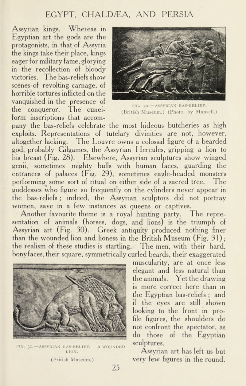 Assyrian kings. Whereas in lan art the gods are the protagonists, in that of Assyria the kings take their place, kings eager for military fame, glorying m the recollection of bloody victories. The bas-reliefs show scenes of revolting carnage, of horrible tortures inflicted on the vanquished in the presence of the conqueror. The cunei- form inscriptions that accom- pany the bas-reliefs celebrate the most hideous butcheries as high exploits. Representations of tutelary divinities are not, however, altogether lacking. The Louvre owns a colossal figure of a bearded god, probably Gilgames, the Assyrian Hercules, gripping a lion to his breast (Eig. 28). Elsewhere, Assyrian sculptures show winged genii, sometimes mighty bulls with human faces, guarding the entrances of palaces (Eig. 29), sometimes eagle-headed monsters performing some sort of ritual on either side of a sacred tree. The goddesses who figure so frequently on the cylinders never appear m the bas-reliefs ; indeed, the Assyrian sculptors did not portray women, save m a few instances as queens or captives. Another favourite theme is a royal hunting party. The repre- sentation of animals (horses, dogs, and lions) is the triumph of Assyrian art (Eig. 30). Greek antiquity produced nothing finer than the wounded lion and lioness in the British Museum (Fig. 31) ; the realism of these studies is startling. The men, with their hard, bony faces, their square, symmetrically curled beards, their exaggerated muscularity, are at once less elegant and less natural than the animals. Yet the drawing IS more correct here than in the Egyptian bas-reliefs ; and if the eyes are still shown looking to the front m pro- file figures, the shoulders do not confront the spectator, as Assyrian art has left us but very few figures in the round. do those of the Egyptian sculptures. KIG. 31.—ASSYRIAN BAS-RIG.IICK. A WOUNDHl) LION. (l^ritish Museum.) FIG. 30. —ASSYRIAN BAS-RELIEF. (liritish Museum.) (Photo, by Mansell.)