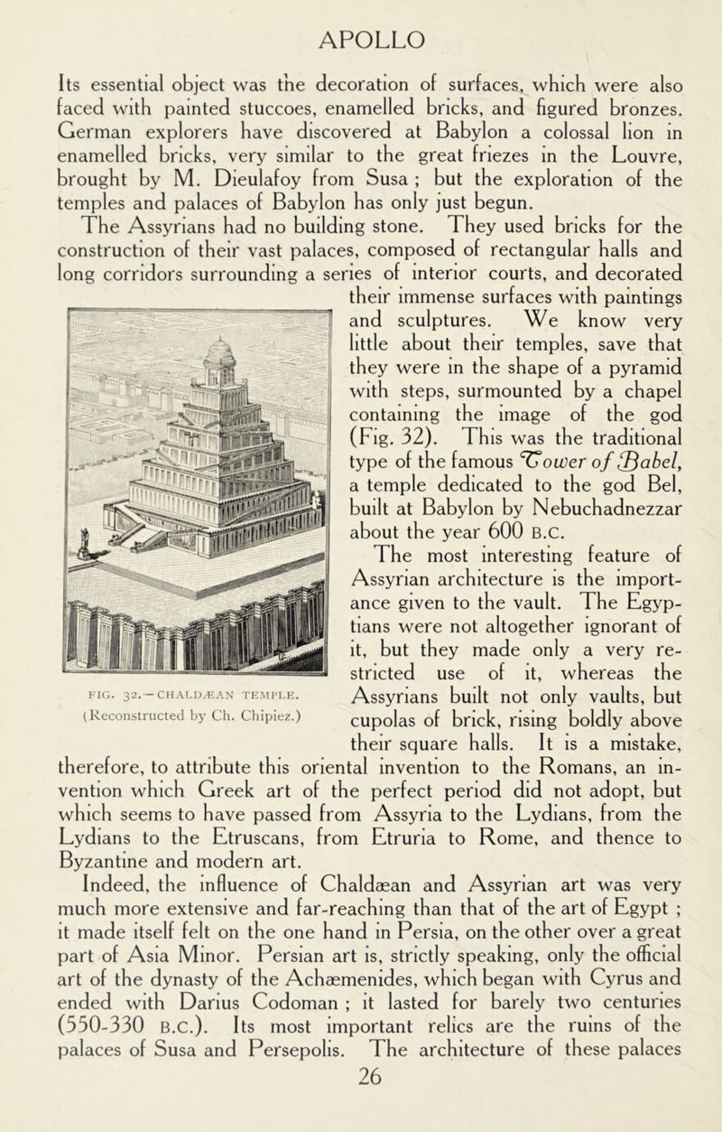 Its essential object was the decoration of surfaces, which were also faced with painted stuccoes, enamelled bricks, and figured bronzes. German explorers have discovered at Babylon a colossal lion in enamelled bricks, very similar to the great friezes in the Louvre, brought by M. Dieulafoy from Susa ; but the exploration of the temples and palaces of Babylon has only just begun. The Assyrians had no building stone. They used bricks for the construction of their vast palaces, composed of rectangular halls and long corridors surrounding a series of interior courts, and decorated their immense surfaces with paintings and sculptures. We know very little about their temples, save that they were in the shape of a pyramid with steps, surmounted by a chapel containing the image of the god (Fig. 32). This was the traditional type of the famous ’^ower of ^abel, a temple dedicated to the god Bel, built at Babylon by Nebuchadnezzar about the year 600 B.c. The most interesting feature of Assyrian architecture is the import- ance given to the vault. The Egyp- tians were not altogether ignorant of it stncted use of it, whereas the Assyrians built not only vaults, but cupolas of brick, rising boldly above their square halls. It is a mistake, therefore, to attribute this oriental invention to the Romans, an in- vention which Greek art of the perfect period did not adopt, but which seems to have passed from Assyria to the Lydians, from the Lydians to the Etruscans, from Etruria to Rome, and thence to Byzantine and modern art. Indeed, the influence of Chaldaean and Assyrian art was very much more extensive and far-reaching than that of the art of Egypt ; it made itself felt on the one hand in Persia, on the other over a great part of Asia Minor. Persian art is, strictly speaking, only the official art of the dynasty of the Achaemenides, which began with Cyrus and ended with Darius Codoman ; it lasted for barely two centuries (550-330 B.C.). Its most important relics are the ruins of the palaces of Susa and Persepolis. The architecture of these palaces 26 , but they made only a very re- kk;. 32.—chald.kax tk.mi’I.e. (Reconstructed by Ch. Chipiez.)