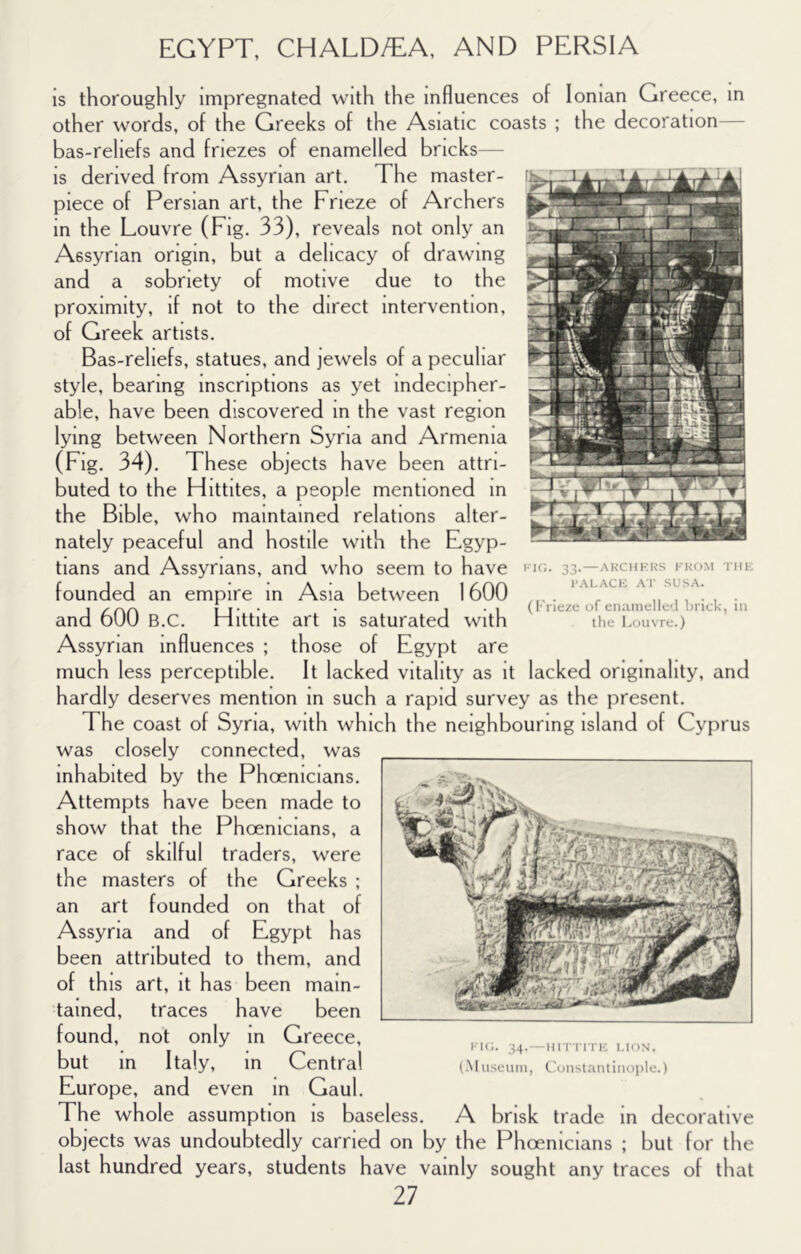 is thoroughly impregnated with the influences of Ionian Greece, in other words, of the Greeks of the Asiatic coasts ; the decoration— bas-reliefs and friezes of enamelled bricks— is derived from Assyrian art. The master- piece of Persian art, the Frieze of Archers in the Louvre (Fig. 33), reveals not only an Assyrian origin, but a delicacy of drawing and a sobriety of motive due to the proximity, if not to the direct intervention, of Greek artists. Bas-reliefs, statues, and jewels of a peculiar style, bearing inscriptions as yet indecipher- able, have been discovered m the vast region lying between Northern Syria and Armenia (Fig. 34). These objects have been attri- buted to the Hittites, a people mentioned in the Bible, who maintained relations alter- nately peaceful and hostile with the Egyp- tians and Assyrians, and who seem to have founded an empire in Asia between 1600 and 600 B.C. Hittite art is saturated with Assyrian influences ; those of Egypt are much less perceptible. It lacked vitality as it lacked originality, and hardly deserves mention m such a rapid survey as the j^resent. The coast of Syria, with which the neighbouring island of Cyprus was closely connected, was inhabited by the Phoenicians. Attempts have been made to show that the Phoenicians, a race of skilful traders, were the masters of the Greeks ; an art founded on that of and of Egypt has been attributed to them, and of this art, it has been main- tained, traces have been found, not only in Greece, but in Italy, m Central Europe, and even in Gaul. The whole assumption is baseless. A brisk trade in decorative objects was undoubtedly carried on by the Phoenicians ; but for the last hundred years, students have vainly sought any traces of that 27 fk;. 34.—nFi rn ic i.ion. (M iiseuin, C'uiistaiitiiioiilc.) FIC. 33. — AKCHHKS IllI-: I'Al-ACIC A'l’ SUSA. (I''riezt; of enamelIc'l Ijrick, in the Louvre.)