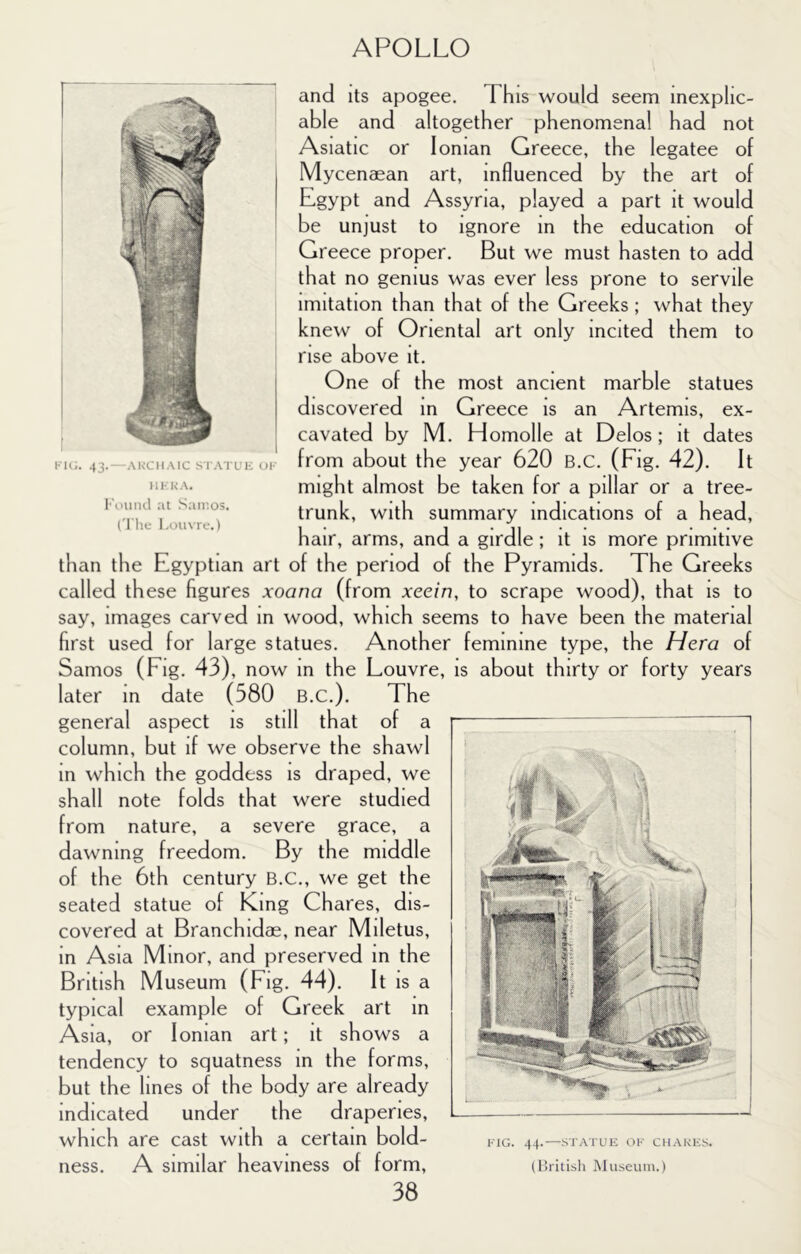 and its apogee. This would seem inexplic- able and altogether phenomenal had not Asiatic or Ionian Greece, the legatee of Mycenaean art, influenced by the art of Egypt and Assyria, played a part it would be unjust to ignore in the education of Greece proper. But we must hasten to add that no genius was ever less prone to servile imitation than that of the Greeks; what they knew of Oriental art only incited them to rise above it. One of the most ancient marble statues discovered in Greece is an Artemis, ex- cavated by M. Homolle at Delos; it dates from about the year 620 B.C. (Fig. 42). It might almost be taken for a pillar or a tree- trunk, with summary indications of a head, hair, arms, and a girdle; it is more primitive than the Egyptian art of the period of the Pyramids. The Greeks called these figures xoana (from xeein, to scrape wood), that is to say, images carved in wood, which seems to have been the material first used for large statues. Another feminine type, the Hera of Samos (Fig. 43), now in the Louvre, is about thirty or forty years later in date (580 B.C.). The general aspect is still that of a column, but if we observe the shawl in which the goddess is draped, we shall note folds that were studied from nature, a severe grace, a dawning freedom. By the middle of the 6th century B.C., we get the seated statue of King Chares, dis- covered at Branchidae, near Miletus, in Asia Minor, and preserved m the British Museum (Fig. 44). It IS a typical example of Greek art in Asia, or Ionian art; it shows a tendency to squatness in the forms, but the lines of the body are already Indicated under the draperies, which are cast with a certain bold- FIG. 44-—STATUE OF CH.\.KF;S. ness. A similar heaviness of form, (British Museum.) 38 FIG. 43. — .VKCII.MC S IWTUF; 01 111- KA. l-\iund :ii .'samos. I'l'he Loin re.)