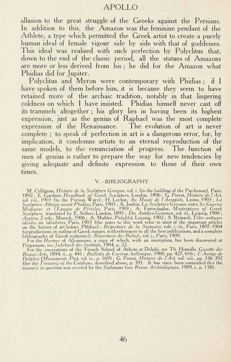 allusion to the great struggle of the Greeks against the Persians. In addition to this, the Amazon was the feminine pendant of the Athlete, a type which permitted the Greek artist to create a purely human ideal of female vigour side by side with that of goddesses. This ideal was realised with such perfection by Polyclitus that, down to the end of the classic period, all the statues of Amazons are more or less derived from his ; he did for the Amazon what Phidias did for Jupiter. Polyclitus and Myron were contemporary with Phidias ; if I have spoken of them before him, it is because they seem to have retained more of the archaic tradition, notably in that lingering coldness on which I have insisted. Phidias himself never cast off its trammels altogether ; his glory lies in having been its highest expression, just as the genius of Raphael was the most complete expression of the Renaissance. The evolution of art is never complete ; to speak of perfection in art is a dangerous error, for, by implication, it condemns artists to an eternal reproduction of the same models, to the renunciation of progress. The function of men of genius is rather to prepare the way for new tendencies by giving adequate and definite expression to those of their own times. V. BIBLIOGRAPHY. M. Collignon, Histoire de la Sculpture Grecque. vol. i. (to the building of the Parthenon), Paris, 1892 ; E. Gardner, Handbook of Greek Sculpture, London, 1896 ;_G. Perrot, Histoire de I'Art, vol. viii., 1903 (to the Persian Wars) ; H. Lechat, Au Musee de I'Acropole, Lyons, 1903; La Sculpture Attique avant Phidias, Paris, 1905 ; A. Joubin, La Sculpture Grecque entre les Guerres Mediques et I'Epoque de Pericles, Paris, 1901 ; A. Furtwangler, Masterpieces of Greek Sculpture, translated by E. Sellers, London, 1895 ; Die Antiken Gemmen, vol. iii., Leipzig, 1900 ; Aegina, 2 vols., Munich, 1906; A. Mahler, Polyklet, Leipzig, 1902; S. Reinach, Tetes antiques ideales ou idealisees, Paris, 1903 (the notes to this work refer to most of the important articles on the history of art before Phidias) ; Repertoire de la Statuaire, vols. i.-iii., Paris, 1897-1904 (reproductions in outline of Greek statues, with references to all the best publications, and a complete bibliography of Greek sculpture); Repertoire des Reliefs, vol. i., Paris, 1909. For the Hermes of Alcamenes. a copy of which, with an inscription, has been discovered at Pergamum, see ]ahrbuch des Instiluts, 1904, p. 22. For the excavations of the French School of Athens at Delphi, see Th. Homolle, Gazette des Beaux-Arts, 1 894, ii., p. 441 ; Bulletin de Corresp. hellenique, 1900, _pp. 427, 616 ; L’Aurige de Delphes {Monuments Piot, vol. iv., p. 169) ; G. Perrot, Histoire de TArt, vol. viii., pp. 336-392 (for the Treasury of the Cnidians, described above, p. 39). It has since been contended that the treasury in question was erected by the Siphnians (see Revue Archeologique, 1909, i., p. I 38).