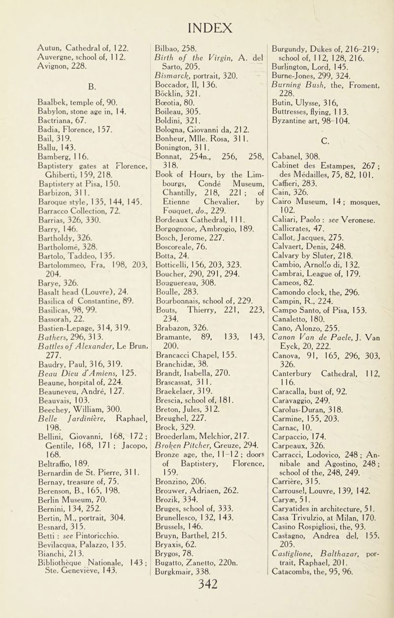 Autun, Cathedral of, 1 22. Auvergne, school of, I 1 2. Avignon, 228. B. Baalbek, temple of, 90. Babylon, stone age in, 1 4. Bactriana, 67. Badia, Florence, 157. Bail, 319. Ballu, 143. Bamberg, 1 1 6. Baptistery gates at Florence, Ghiberti, 1 59, 21 8. Baptistery at Pisa, 1 50. Barbizon, 311. Baroque style, 135, 144, 145. Barracco Collection, 72. Barrias, 326, 330. Barry, 146. Bartholdy, 326. Bartholome, 328. Bartolo, Taddeo, 1 35. Bartolommeo, Fra, 198, 203, 204. Barye, 326. Basalt head (Louvre), 24. Basilica of Constantine, 89. Basilicas, 98, 99. Bassorah, 22. Bastien-Lepage, 314, 319. Bathers, 296,313. Battles of Alexander, Le Brun, 277. Baudry, Paul, 316, 319. Beau Dieu d'A miens, 125. Beaune, hospital of, 224. Beauneveu, Andre, 127. Beauvais, 1 03. Beechey, William, 300. Belle Jardiniere, Raphael, 198. Bellini, Giovanni, 168, 172; Gentile, 168, 171 ; Jacopo, 168. Beltraffio, 1 89. Bernardin de St. Pierre, 311. Bernay, treasure of, 75. Berenson, B., 165, 198. Berlin Museum, 70. Bernini, 1 34, 252. Berlin, M., portrait, 304. Besnard, 31 5. Betti : see Pintoricchio. Bevilacqua, Palazzo, 1 35. Bianchi, 21 3. Bibliotheque Nationale, 143; Bilbao, 258. Birth of the Virgin, A. del Sarto, 205. Bismarck, portrait, 320. Boccador, 11, I 36. Bocklin, 321. Bceotia, 80. Boileau, 305. Boldini, 321. Bologna, Giovanni da, 212. Bonheur, Mile. Rosa, 31 1. Bonington, 311. Bonnat, 254n., 256, 258, 318. Book of Hours, by the Lim- bourgs, Conde Museum, Chantilly, 218, 221 ; of Etienne Chevalier. by Fouquet, do., 229. Bordeaux Cathedral, 111. Borgognone, Ambrogio, 1 89. Bosch, Jerome, 7.21. Boscoreale, 76. Botta, 24. Botticelli, 156, 203, 323. Boucher, 290, 291,294. Bouguereau, 308. Boulle, 283. Bourbonnais, school of, 229. Bouts, Thierry, 221, 223, 234. Brabazon, 326. Bramante, 89, 133, 143, 200. Brancacci Chapel, 155. Branchidae, 38. Brandt, Isabella, 270. Brascassat, 311. Braekelaer, 319. Brescia, school of, 181. Breton, Jules, 31 2. Breughel, 227. Brock, 329. Broederlam, Melchior, 21 7. Broken Pitcher, Greuze, 294. Bronze age, the, 11-12; doors of Baptistery, Florence, 159. Bronzino, 206. Brouwer, Adriaen, 262. Brozik, 334. Bruges, school of, 333. Brunellesco, 1 32, 1 43. Brussels, 146. Bruyn, Barthel, 215. Bryaxis, 62. Brygos, 78. Bugatto, Zanetto, 220n. 342 Burgundy, Dukes of, 216-219; school of, 1 12, 128, 216. Burlington, Lord, 145. Burne-Jones, 299, 324. Burning Bush, the, Froment, 228. Butin, Ulysse, 316, Buttresses, flying, I 1 3. i Byzantine art, 98-1 04. c. Cabanel, 308. Cabinet des Estampes, 267 ; des Medailles, 75, 82, 101. Caffieri, 283. Cain, 326. Cairo Museum, 14; mosques, 102. Caliari, Paolo : see Veronese. Callicrates, 47. Callot, Jacques, 275. Calvaert, Denis, 248. Calvary by Sluter, 218. Cambio, Arnolfo di, 1 32. Cambrai, League of, 1 79. Cameos, 82. Camondo clock, the, 296. Campin, R., 224. Campo Santo, of Pisa, 1 53. Canaletto, 180. Cano, Alonzo, 255. Canon Van de Paele, J. Van Eyck, 20, 222. Canova, 91, 165, 296, 303, 326. Canterbury Cathedral, 112, 1 16. Caracalla, bust of, 92. Caravaggio, 249. Carolus-Duran, 318. Carmine, 1 55, 203. Carnac, 10. Carpaccio, 174. Carpeaux, 326. Carracci, Lodovico, 248 ; An- nibale and Agostino, 248 ; school of the, 248, 249. Carriere, 3 1 5. Carrousel, Louvre, 1 39, 142. Caryae, 5 1. Caryatides in architecture, 51. Casa Trivulzio, at Milan, 170. Casino Rospigliosi, the, 93. Castagno, Andrea del, 155, , 205. I Castiglione, Balthazar, por- trait, Raphael, 201.