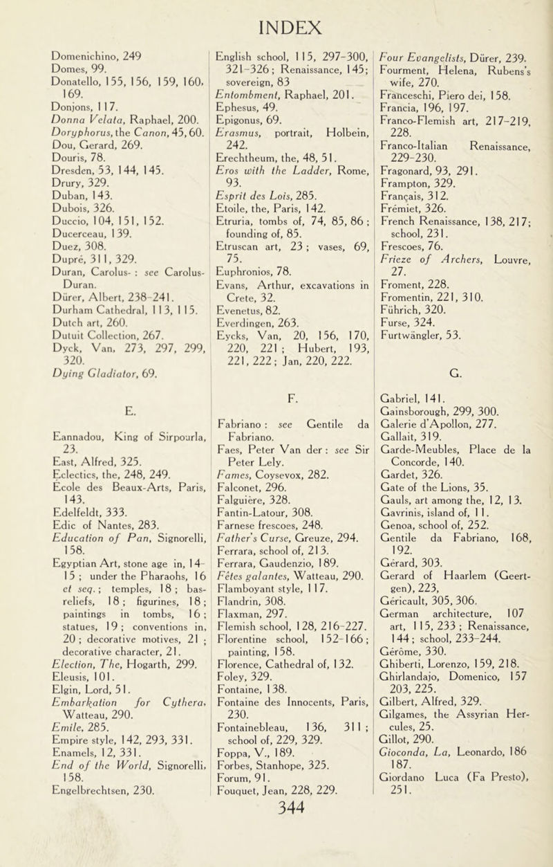 Domenichino, 249 Domes, 99. Donatello, 155, 156, 159, 160. 169. Donjons, I 1 7. Donna Velata, Raphael, 200. Doryphorus, the Canon, 45, 60. Dou, Gerard, 269. Douris, 78. Dresden, 53, 144, 145. Drury, 329. Duban, 1 43. Dubois, 326. Duccio, 104, 151, 152. Ducerceau, 1 39. Duez, 308. Dupre, 311, 329. Duran, Carolus- : see Carolus- Duran. Diirer, Albert, 238-241. Durham Cathedral, 113, 115. Dutch art, 260. Dutuit Collection, 267. Dyck, Van, 273, 297, 299, 320. Dying Gladiator, 69. E. Eannadou, King of Sirpourla, 23. East, Alfred, 325. Eclectics, the, 248, 249. Ecole des Beaux-Arts, Paris, 143. Edelfeldt, 333. Edic of Nantes, 283. Education of Pan, Signorelli, 158. Egyptian Art, stone age in, 14 1 5 ; under the Pharaohs, 16 et seq. ; temples, 18 ; bas- reliefs, 18; figurines, 18; paintings in tombs, 16 ; statues, 19; conventions in, 20; decorative motives, 21 ; decorative character, 21. Election, The, Hogarth, 299. Eleusis, 101. Elgin, Lord, 5 1. Embark.ation for Cythera, Watteau, 290. Emile, 285. Empire style, 142, 293, 331. Enamels, 12, 331. End of the World, Signorelli, 158. Engelbrechtsen, 230. English school, 115, 297-300, 321-326; Renaissance, 145; sovereign, 83 Entombment, Raphael, 201. Ephesus, 49. Epigonus, 69. Erasmus, portrait, Holbein, 242. Erechtheum, the, 48, 51. Eros with the Ladder, Rome, 93. Esprit des Lois, 285. Etoile, the, Paris, 142. Etruria, tombs of, 74, 85, 86 ; founding of, 85. Etruscan art, 23 ; vases, 69, 75. Euphronios, 78. Evans, Arthur, excavations in Crete, 32. Evenetus, 82. Everdingen, 263. Eycks, Van, 20, 156, 170, 220, 221 ; Hubert, 193, 221,222; Jan, 220, 222. F. Fabriano : see Gentile da Fabriano. Faes, Peter Van der : see Sir Peter Lely. Fames, Coysevox, 282. Falconet, 296. Falguiere, 328. Fantin-Latour, 308. Farnese frescoes, 248. Father’s Curse, Greuze, 294. Ferrara, school of, 213. Ferrara, Gaudenzio, 189. Fetes galantes, Watteau, 290. Flamboyant style, 1 1 7. Flandrin, 308. Flaxman, 297. Flemish school, 128, 216-227. Florentine school, 152-166; painting, 1 58. Florence, Cathedral of, 132. Foley, 329. Fontaine, 1 38. Fontaine des Innocents, Paris, 230. Fontainebleau, 136, 31 1 ; school of, 229, 329. Foppa, V., 189. Forbes, Stanhope, 325. Forum, 91. Fouquet, Jean, 228, 229. 344 Four Evangelists, Diirer, 239. Fourment, Helena, Rubens’s j wife, 270. Franceschi, Piero dei, 1 58. Francia, 196, 197. Franco-Flemish art, 217-219, ! 228. Franco-ltalian Renaissance, I 229-230. Fragonard, 93, 291. Frampton, 329. Franqais, 31 2. Fremiet, 326. French Renaissance, 138, 217; I school, 231. Frescoes, 76. Frieze of Archers, Louvre, 27. Froment, 228. Fromentin, 221, 310. ' Fiihrich, 320. Furse, 324. Furtwangler, 53. G. Gabriel, 141. Gainsborough, 299, 300. Galerie d’Apollon, 277. Gallait, 319. Garde-Meubles, Place de la Concorde, 1 40. Gardet, 326. Gate of the Lions, 35. Gauls, art among the, 12, 13. Gavrinis, island of, 11. Genoa, school of, 252. : Gentile da Fabriano, 168, 192. Gerard, 303. Gerard of Haarlem (Geert- ) gen), 223, Gericault, 305, 306. German architecture, 107 art, 1 1 5, 233 ; Renaissance, I 144; school, 233-244. Gerome, 330. j Ghiberti, Lorenzo, 159, 218. Ghirlandaio, Domenico, 157 203, 225. ! Gilbert, Alfred, 329. Gilgames, the Assyrian Her- ' cules, 25. Gillot, 290. Gioconda, La, Leonardo, 186 I 187. I Giordano Luca (Fa Presto), i 251.