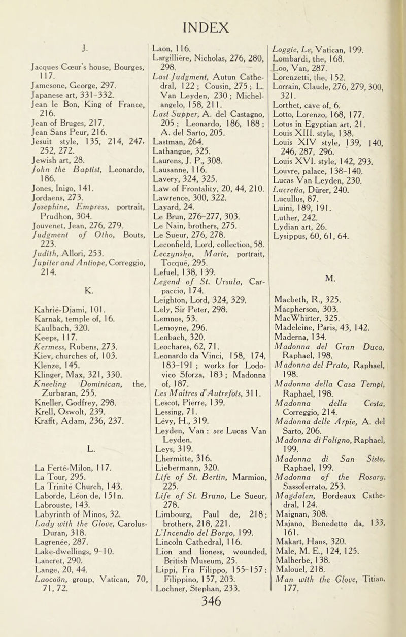1 INDEX j. Jacques Cceur s house, Bourges, 117. Jamesone, George, 297. Japanese art, 331-332. Jean le Bon, King of France, 216. Jean of Bruges, 21 7. Jean Sans Peur, 216. Jesuit style, 135, 214, 247. 252, 272. Jewish art, 28. John the Baptist, Leonardo, 186. Jones, Inigo, 141. Jordaens, 273. Josephine, Empress, portrait, Prudhon, 304. Jouvenet, Jean, 276, 279. Judgment of Otho, Bouts, 223. Judith, Allori, 253. Jupiter and Antiope, Correggio, 214. K. Kahrie-DjamI, 101. Karnak, temple of, 1 6. Kaulbach, 320. Keeps, 1 1 7. Kermess, Rubens, 273. Kiev, churches of, 1 03. Klenze, 145. Klinger, Max, 321, 330. Kneeling Dominican, the, Zurbaran, 255. Kneller, Godfrey, 298. Krell, Oswolt, 239. Krafft, Adam, 236, 237. L. La Ferte-Milon, 1 17. La Tour, 295. La Trinite Church, 1 43. Laborde, Leon de, 1 51 n. Labrouste, 1 43. Labyrinth of Minos, 32. Lady with the Glove, Carolus- Duran, 31 8. Lagrenee, 287. Lake-dwellings, 9 10. Lancret, 290. Lange, 20, 44. Laocoon, group, Vatican, 70 71.72. Laon, 1 16. Largilliere, Nicholas, 276, 280, 298. Last Judgment, Autun Cathe- dral, 122; Cousin, 275 : L. Van Leyden, 230 ; Michel- angelo, 1 58, 211. Last Supper, A. del Castagno, 205 : Leonardo, 186, 188 ; ; A. del Sarto, 205. Lastman, 264. Lathangue, 325. Laurens, J. P., 308. Lausanne, 1 1 6. Lavery, 324, 325. Law of Frontality, 20, 44, 210. Lawrence, 300, 322. Layard, 24. Le Brun, 276-277, 303. Le Nain, brothers, 275. Le Sueur, 276, 278. Leconfield, Lord, collection, 58. Leezynska, Marie, portrait, ' Toeque, 295. Lefuel, 1 38, 1 39. Legend of Si. Ursula, Car- paccio, 1 74. Leighton, Lord, 324, 329. Lely, Sir Peter, 298. Lemnos, 53. Lemoyne, 296. Lenbach, 320. Leochares, 62, 71. Leonardo da Vinci, 1 58, 1 74, 183-191 ; works for Lodo- I vico Sforza, 1 83 ; Madonna , of, 187. Les Maitres d'Autrefois, 311. I Lescot, Pierre, 1 39. 1 Lessing, 7 1. ( Levy, H., 31 9. , Leyden, Van : see Lucas Van Leyden. I Leys, 319. Lhermitte, 31 6. Liebermann, 320. Life of St. Bertin, Marmion, 225. Life of St. Bruno, Le Sueur, 278. Limbourg, Paul de, 218; brothers, 218, 221. L’Incendio del Borgo, 199. Lincoln Cathedral, 1 16. Lion and lioness, wounded, British Museum, 25. Lippi, Fra Filippo, 155-157; Filippino, 1 57, 203. i Lochner, Stephan, 233, 346 Loggie, Le, Vatican, 199. Lombardi, the, 168. Loo, Van, 287. Lorenzetti, the, 1 52. Lorrain, Claude, 276, 279, 300, 321. Lorthet, cave of, 6. Lotto, Lorenzo, 168, 177. Lotus in Egyptian art, 21. Louis XIII. style, 138. Louis XIV style, 139, |40, 246, 287, 296. Louis XVI. style, 142, 293. Louvre, palace, 138-140. Lucas Van Leyden, 230. Lucretia, Diirer, 240. Lucullus, 87. Luini, 189, 191. Luther, 242. Lydian art, 26. Lysippus, 60, 61,64. M. Macbeth, R., 325. I Maepherson, 303. MaeWhirter, 325. Madeleine, Paris, 43, 142. Maderna, 1 34. Madonna del Gran Duca, Raphael, 198. Madonna del Prato, Raphael, 198. Madonna della Casa Tempi, Raphael, 198. Madonna della Cesta, Correggio, 214. Madonna delle Arpie, A. del Sarto, 206. Madonna di Foligno, Raphael, 199. Madonna di San Sisto, Raphael, 1 99. Madonna of the Rosary, Sassoferrato, 253. Magdalen, Bordeaux Cathe- dral, 124. Maignan, 308. Majano, Benedetto da, 133, 161. Makart, Hans, 320. Male, M. E., 124, 125. Malherbe, 1 38. Malouel, 21 8. Man with the GloVe, Titian, 177,