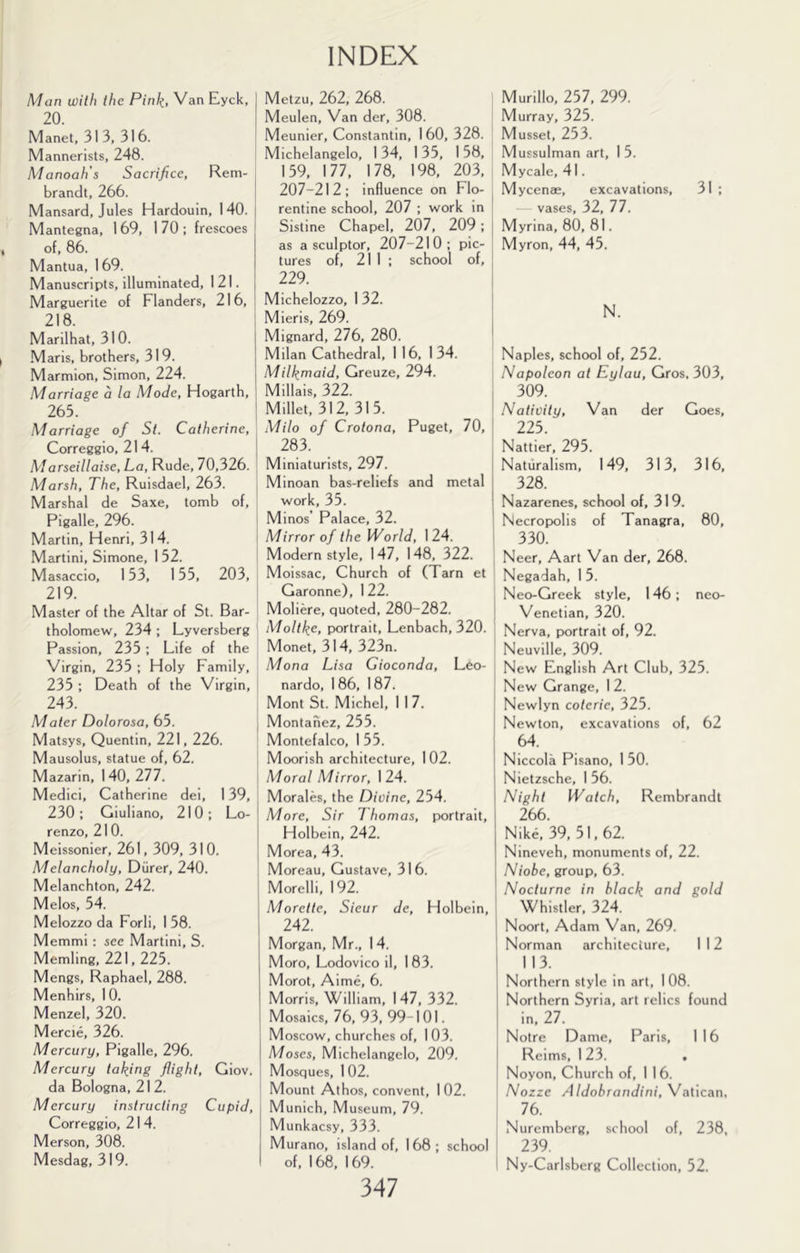 Man with the Pink, Van Eyck, I 20. I Manet, 313, 316. I Mannerists, 248. Manoah's Sacrifice, Rem- brandt, 266. I Mansard, Jules Hardouin, 140. j Mantegna, 169, 170; frescoes of, 86. Mantua, 1 69. Manuscripts, illuminated, 1 21. j Marguerite of Flanders, 216, j 218. I Marilhat, 31 0. j ■Maris, brothers, 319. I Marmion, Simon, 224. Marriage a la Mode, Hogarth, 265. Marriage of St. Catherine, Correggio, 214. j Marseillaise. La, Rude, 70,326. Marsh, The, Ruisdael, 263. j Marshal de Saxe, tomb of, Pigalle, 296. ! Martin, Henri, 314. Martini, Simone, 1 52. Masaccio, 153, 155, 203, 219. Master of the Altar of St. Bar- tholomew, 234 : Lyversberg Passion, 235 ; Life of the Virgin, 235 ; Holy Family, 235 ; Death of the Virgin, 243. Mater Dolorosa, 65. , Matsys, Quentin, 221,226. Mausolus, statue of, 62. Mazarin, 140, 211. i Medici, Catherine dei, 139, 230; Giuliano, 210; Lo- j renzo, 210. I Meissonier, 261, 309, 310. Melancholy, Diirer, 240. Melanchton, 242. Melos, 54. Melozzo da Forli, 1 58. Memmi : see Martini, S. Memling, 221,225. Mengs, Raphael, 288. Menhirs, 10. Menzel, 320. Mercie, 326. Mercury, Pigalle, 296. Mercury taking flight, Giov. da Bologna, 21 2. Mercury instructing Cupid, Correggio, 214. Merson, 308. Mesdag, 319. Metzu, 262, 268. Meulen, Van der, 308. Meunier, Constantin, 160, 328. Michelangelo, 1 34, 1 35, 1 58, 159, 177, 178, 198, 203, 207-212; influence on Flo- | rentine school, 207 ; work in Sistine Chapel, 207, 209; | as a sculptor, 207-210; pic- i tures of, 211; school of, [ 229. ; Michelozzo, 1 32. Mieris, 269. Mignard, 276, 280. [ Milan Cathedral, 1 16, 134. Milkmaid, Greuze, 294. Millais, 322. I Millet, 312, 315. ' Milo of Crotona, Puget, 70, ’ 283. Miniaturists, 297. Minoan bas-reliefs and metal work, 35. Minos’ Palace, 32. Mirror of the World, 124. i Modern style, 147, 148, 322. Moissac, Church of (Tarn et Garonne), 1 22. Moliere, quoted, 280-282. I Moltke, portrait, Lenbach, 320. . Monet, 314, 323n. ' Mona Lisa Gioconda, Leo- nardo, 1 86, 1 87. I Mont St. Michel, 117. ! Montanez, 255. | Montefalco, 1 55. I Moorish architecture, 102. Moral Mirror, 124. Morales, the Dioine, 254. More, Sir Thomas, portrait, Holbein, 242. Morea, 43. Moreau, Gustave, 316. Morelli, 192. Morette, Sieur de, Holbein, 242. Morgan, Mr., 1 4. Moro, Lodovico il, 183. Morot, Aime, 6. Morris, William, 147, 332. Mosaics, 76, 93, 99-101. Moscow, churches of, 103. Moses, Michelangelo, 209. 1 Mosques, 1 02. \ Mount Athos, convent, 1 02. Munich, Museum, 79. Munkacsy, 333. Murano, island of, 168; school of, 1 68, 1 69. 347 Murillo, 257, 299. Murray, 325. Musset, 253. Mussulman art, 1 5. Mycale, 41. Mycenae, excavations, 31 ; vases, 32, 77. Myrina, 80, 81. Myron, 44, 45. N. Naples, school of, 252. Napoleon at Eylau, Gros, 303, 309. Nativity, Van der Goes, 225. Nattier, 295. Naturalism, 149, 313, 316, 328. Nazarenes, school of, 319. Necropolis of Tanagra, 80, 330. Neer, Aart Van der, 268. Negadah, 1 5. Neo-Greek style, 146; neo- Venetian, 320. Nerva, portrait of, 92. Neuville, 309. New English Art Club, 325. New Grange, 1 2. Newlyn coterie, 325. Newton, excavations of, 62 64. Niccola Pisano, 1 50. Nietzsche, 156. Night Watch, Rembrandt 266. Nik6, 39,51,62. Nineveh, monuments of, 22. Niobe, group, 63. Nocturne in black ovid gold Whistler, 324. Noort, Adam Van, 269. Norman architecture, 112 113. Northern style in art, 1 08. Northern Syria, art relics found in, 27. Notre Dame, Paris, 116 Reims, 1 23. . Noyon, Church of, 1 16. Nozze Aldobrandini, Vatican, 76. Nuremberg, school of, 238, 239. Ny-Carlsberg Collection, 52.
