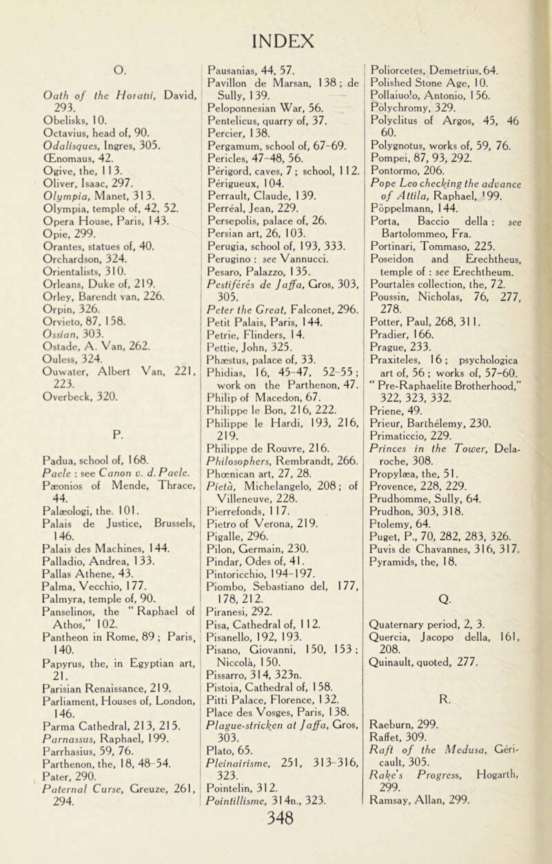 o. Oath of the Hotatii, David, 293. Obelisks, 1 0. Octavius, head of, 90. Odalisques, Ingres, 305. CEnomaus, 42. Ogive, the, 1 I 3. Oliver, Isaac, 297. Olympia, Manet, 313. Olympia, temple of, 42, 52. Opera House, Paris, 143. Opie, 299. Orantes, statues of, 40. Orchardson, 324. Orientalists, 31 0. Orleans, Duke of, 219. Orley, Barendt van, 226. Orpin, 326. Orvieto, 87, I 58. Ossian, 303. Ostade, A. Van, 262. Ouless, 324. Ouwater, Albert Van, 221, 223. Overbeck, 320. P. Padua, school of, 1 68. Paele : see Canon c. d. Paele. Pasonios of Mende, Thrace, 44. Palaeologi, the, 101. Palais de Justice, Brussels, 146. Palais des Machines, 1 44. Palladio, Andrea, 1 33. Pallas Athene, 43. Palma, Vecchio, 1 77. Palmyra, temple of, 90. Panselinos, the “ Raphael of Athos,” 1 02. Pantheon in Rome, 89 ; Paris, 140. Papyrus, the, in Egyptian art, 21. Parisian Renaissance, 219. Parliament, Houses of, London, 146. Parma Cathedral, 213, 21 5. Parnassus, Raphael, 199. Parrhasius, 59, 76. Parthenon, the, 18, 48~54. Pater, 290. Paternal Curse, Greuze, 261, 294. Pausanias, 44, 57. Pavilion de Marsan, 138; de Sully, I 39. Peloponnesian War, 56. Pentelicus, quarry of, 37. Percier, 1 38. Pergamum, school of, 67-69. Pericles, 47-48, 56. Perigord, caves, 7 ; school, 1 1 2. Perigueux, 1 04. Perrault, Claude, 1 39. Perreal, Jean, 229. Persepolis, palace of, 26. Persian art, 26, 1 03. Perugia, school of, 1 93, 333. Perugino : see Vannucci. Pesaro, Palazzo, 1 35. Pestiferes de Jaffa, Gros, 303, 305. Peter the Great, Falconet, 296. Petit Palais, Paris, 144. Petrie, Flinders, 1 4. Pettie, John, 325. Phaestus, palace of, 33. Phidias, 16, 45-47, 52-55; work on the Parthenon, 47. Philip of Macedon, 67. Philippe le Bon, 216, 222. Philippe le Hardi, 193, 216, 219. Philippe de Rouvre, 216. Philosophers, Rembrandt, 266. Phoenican art, 27, 28. Pieta, Michelangelo, 208; of Villeneuve, 228. Pierrefonds, 1 1 7. Pietro of Verona, 219. Pigalle, 296. Pilon, Germain, 230. Pindar, Odes of, 41. Pintoricchio, 194-197. Piombo, Sebastiano del, 177, 178,212. Piranesi, 292. Pisa, Cathedral of, 1 1 2. Pisanello, 192, 193. Pisano, Giovanni, 150, 153 ; Niccola, 150. Pissarro, 31 4, 323n. Pistoia, Cathedral of, 1 58. Pitti Palace, Florence, 1 32. Place des Vosges, Paris, 1 38. Plague-stricken at Jaffa, Gros, 303. Plato, 65. Pleinairisme, 251, 313-316, 323. Pointelin, 31 2. Pointillisme, 314n., 323. 348 Poliorcetes, Demetrius, 64. Polished Stone Age, 1 0. Pollaiuolo, Antonio, 1 56. Polychromy, 329. Polyclitus of Argos, 45, 46 60. Polygnotus, works of, 59, 76. Pompei, 87, 93, 292. Pontormo, 206. Pope Leo checking the advance of Attila, Raphael, ’99. Poppelmann, 1 44. Porta, Baccio della : see Bartolommeo, Fra. Portinari, Tommaso, 225. Poseidon and Erechtheus, temple of : see Erechtheum. Pourtales collection, the, 72. Poussin, Nicholas, 76, 277, 278. Potter, Paul, 268, 311. Pradier, 166. Prague, 233. Praxiteles, 16; psychologica art of, 56 ; works of, 57-60. “ Pre-Raphaelite Brotherhood,” 322, 323, 332. Priene, 49. Prieur, Barthelemy, 230. Primaticcio, 229. Princes in the Tower, Dela- roche, 308. Propylaea, the, 51. Provence, 228, 229. Prudhomme, Sully, 64. Prudhon, 303,318. Ptolemy, 64. Puget, P., 70, 282, 283, 326. Puvis de Chavannes, 316, 317. Pyramids, the, 1 8. Q. Quaternary period, 2, 3. Quercia, Jacopo della, 161, 208. Quinault, quoted, 277. R. Raeburn, 299. Raffet, 309. Raft of the Medusa, Geri- cault, 305. Rake’s Progress, Hogarth, 299. Ramsay, Allan, 299.