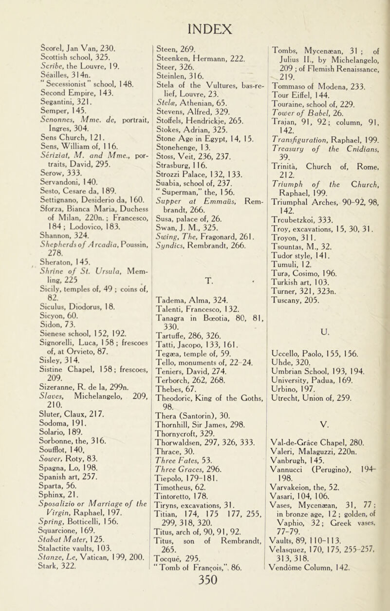 Scorel, Jan Van, 230. Scottish school, 325. Scribe, the Louvre, I 9. Seailles, 31 4n. Secessionist ” school, 148. Second Empire, 143. Segantini, 321. Semper, 145. Senonnes, Mme. de, portrait, Ingres, 304. Sens Church, 121. Sens, William of, 1 1 6. Serizial, M. and Mme., por- traits, David, 295. Serow, 333. Servandoni, 1 40. Sesto, Cesare da, 1 89. Settignano, Desiderio da, 160. Sforza, Bianca Maria, Duchess of Milan, 220n. ; Francesco, 1 84 ; Lodovico, 1 83. Shannon, 324. Shepherds of .4 rcac/io, Poussin, 278. Sheraton, 1 45. Shrine of St. Ursula, Mem- ling, 225 , Sicily, temples of, 49 ; coins of, , 82. Siculus, Diodorus, 1 8. Sicyon, 60. Sidon, 73. ^ Sienese school, 152, 192. Signorelli, Luca, 1 58 ; frescoes ' of, at Orvieto, 87. Sisley, 314. i Sistine Chapel, 158 ; frescoes, 209. Sizeranne, R. de la, 299n. Slaves, Michelangelo, 209, 210. Sluter, Claux, 217. i Sodoma, 191. Solario, 189. Sorbonne, the, 316. Soufflot, 1 40. Sower, Roty, 83. Spagna, Lo, 1 98. I Spanish art, 257. i Sparta, 56. Sphinx, 21. I Sposalizio or Marriage of the Virgin, Raphael, 197. I Spring, Botticelli, 1 56. Squarcione, 1 69. Stabat Mater, 1 25. Stalactite vaults, 1 03. Stanze, Le, Vatican, 1 99, 200. Stark, 322. ' Steen, 269. Steenken, Hermann, 222. Steer, 326. Steinlen, 316. Stela of the Vultures, bas-re- lief, Louvre, 23. Steles, Athenian, 65. Stevens, Alfred, 329. Stoffels, Hendrickje, 265. Stokes, Adrian, 325. Stone Age in Egypt, 14, 15. Stonehenge, 1 3. Stoss, Veit, 236, 237. Strasburg, 1 1 6. Strozzi Palace, 1 32, 1 33. Suabia, school of, 237. Superman,” the, 1 56. Supper at Emmaiis, Rem- brandt, 266. Susa, palace of, 26. Swan, J. M., 325. Swing, The, Fragonard, 261. Syndics, Rembrandt, 266. T. Tadema, Alma, 324. Talenti, Francesco, 132. Tanagra in Bceotia, 80, 81, 330. Tartuffe, 286, 326. Tatti, Jacopo, 133, 161. Tegaea, temple of, 59. Tello, monuments of, 22-24. Teniers, David, 274. Terborch, 262, 268. Thebes, 67. Theodoric, King of the Goths, 98. Thera (Santorin), 30. Thornhill, Sir James, 298. Thornycroft, 329. Thorwaldsen, 297, 326, 333. Thrace, 30. Three Fates, 53. Three Graces, 296. Tiepolo, 179-181. Timotheus, 62. Tintoretto, 178. Tiryns, excavations, 31. i Titian, 174, 175 177,255, 299,318,320. j Titus, arch of, 90, 91,92. j Titus, son of Rembrandt, 265. Toeque, 295. “Tomb of Fran(;ois,”. 86. 350 Tombs, Mycenaean, 31 ; of Julius II., by Michelangelo, 209 ; of Flemish Renaissance, 219. Tommaso of Modena, 233. Tour Eiffel, 144. Touraine, school of, 229. Tower of Babel, 26. Trajan, 91, 92; column, 91, 142. Transfiguration, Raphael, 199. Treasury of the Cnidians, 39. Trinita, Church of, Rome, 212. Triumph of the Church, Raphael, 199. Triumphal Arches, 90-92, 98, 142. Troubetzkoi, 333. Troy, excavations, 1 5, 30, 31. Troyon, 311. Tsountas, M., 32. Tudor style, 141. Tumuli, 1 2. Tura, Cosimo, 196. Turkish art, 1 03. Turner, 321, 323n. Tuscany, 205. U. Uccello, Paolo, I 55, 1 56. Uhde, 320. Umbrian School, 193, 194. University, Padua, 1 69. Urbino, 197. Utrecht, Union of, 259. V. Val-de-Grace Chapel, 280. Valeri, Malaguzzi, 220n. Vanbrugh, 145. Vannucci (Perugino), 194- 198. Varvakeion, the, 52. Vasari, 104, 106. Vases, Mycenaean, 31, 77; in bronze age, 1 2 ; golden, of Vaphio, 32; Greek vases, 77-79. Vaults, 89, 110-113. Velasquez, 170, 175, 255-257. 313,318. Vendome Column, 142.